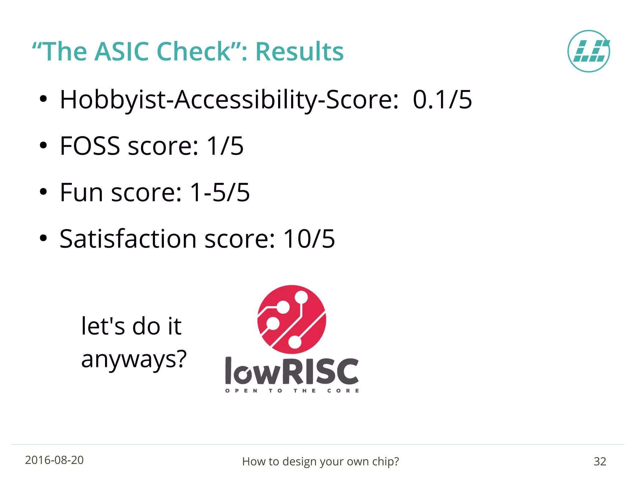 How to design your own chip? 322016-08-20
“The ASIC Check”: Results
●
Hobbyist-Accessibility-Score: 0.1/5
●
FOSS score: 1/5
●
Fun score: 1-5/5
●
Satisfaction score: 10/5
let's do it
anyways?
 