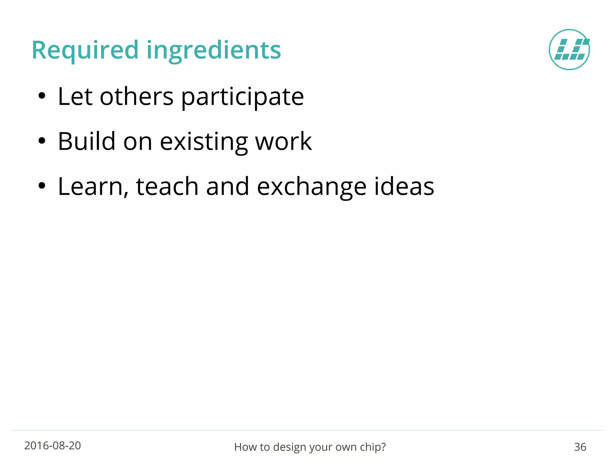 How to design your own chip? 362016-08-20
Required ingredients
●
Let others participate
●
Build on existing work
●
Learn, teach and exchange ideas
 