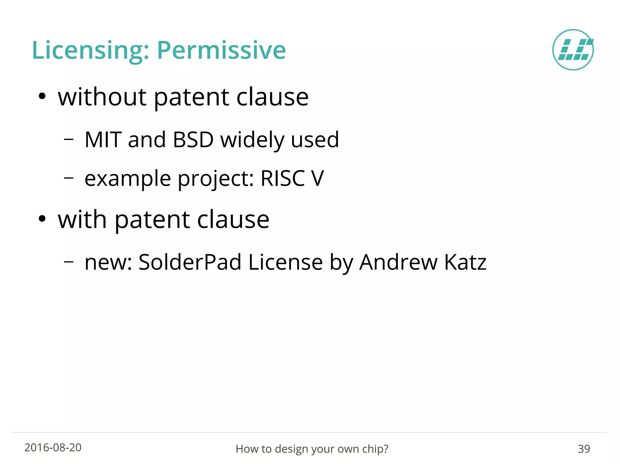 How to design your own chip? 392016-08-20
Licensing: Permissive
●
without patent clause
– MIT and BSD widely used
– example project: RISC V
●
with patent clause
– new: SolderPad License by Andrew Katz
 