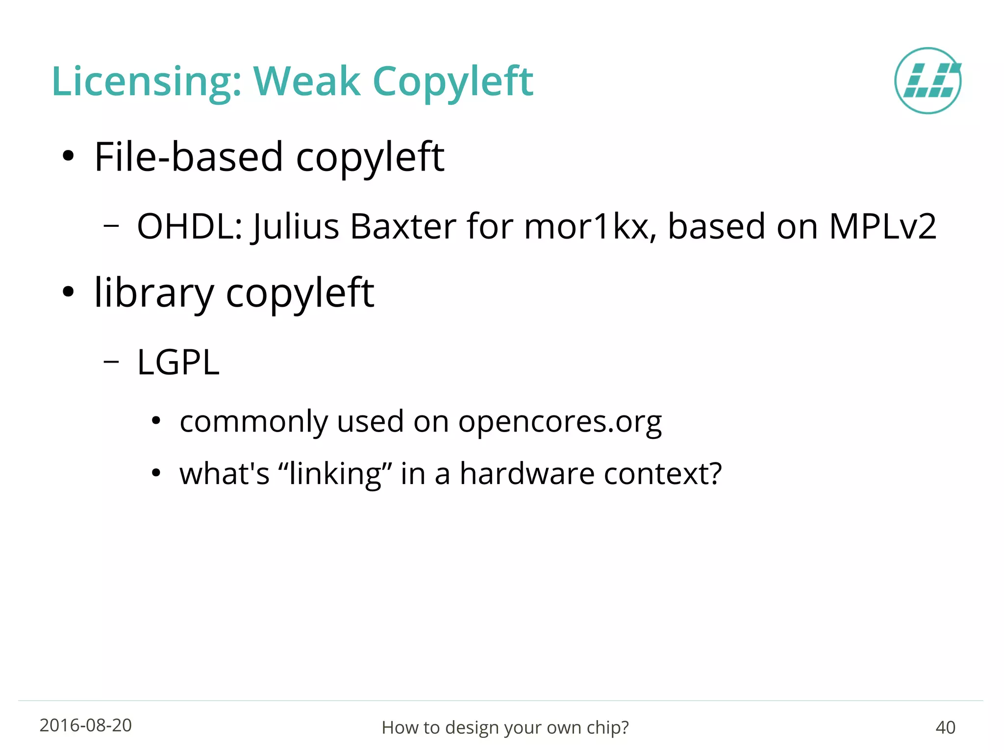 How to design your own chip? 402016-08-20
Licensing: Weak Copyleft
●
File-based copyleft
– OHDL: Julius Baxter for mor1kx, based on MPLv2
●
library copyleft
– LGPL
●
commonly used on opencores.org
●
what's “linking” in a hardware context?
 