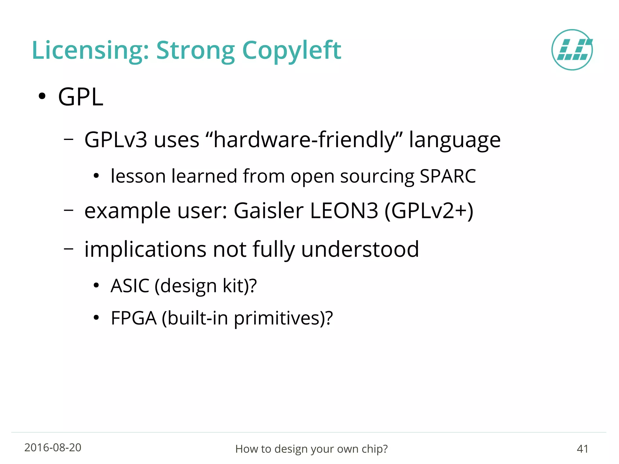 How to design your own chip? 412016-08-20
Licensing: Strong Copyleft
●
GPL
– GPLv3 uses “hardware-friendly” language
●
lesson learned from open sourcing SPARC
– example user: Gaisler LEON3 (GPLv2+)
– implications not fully understood
●
ASIC (design kit)?
●
FPGA (built-in primitives)?
 
