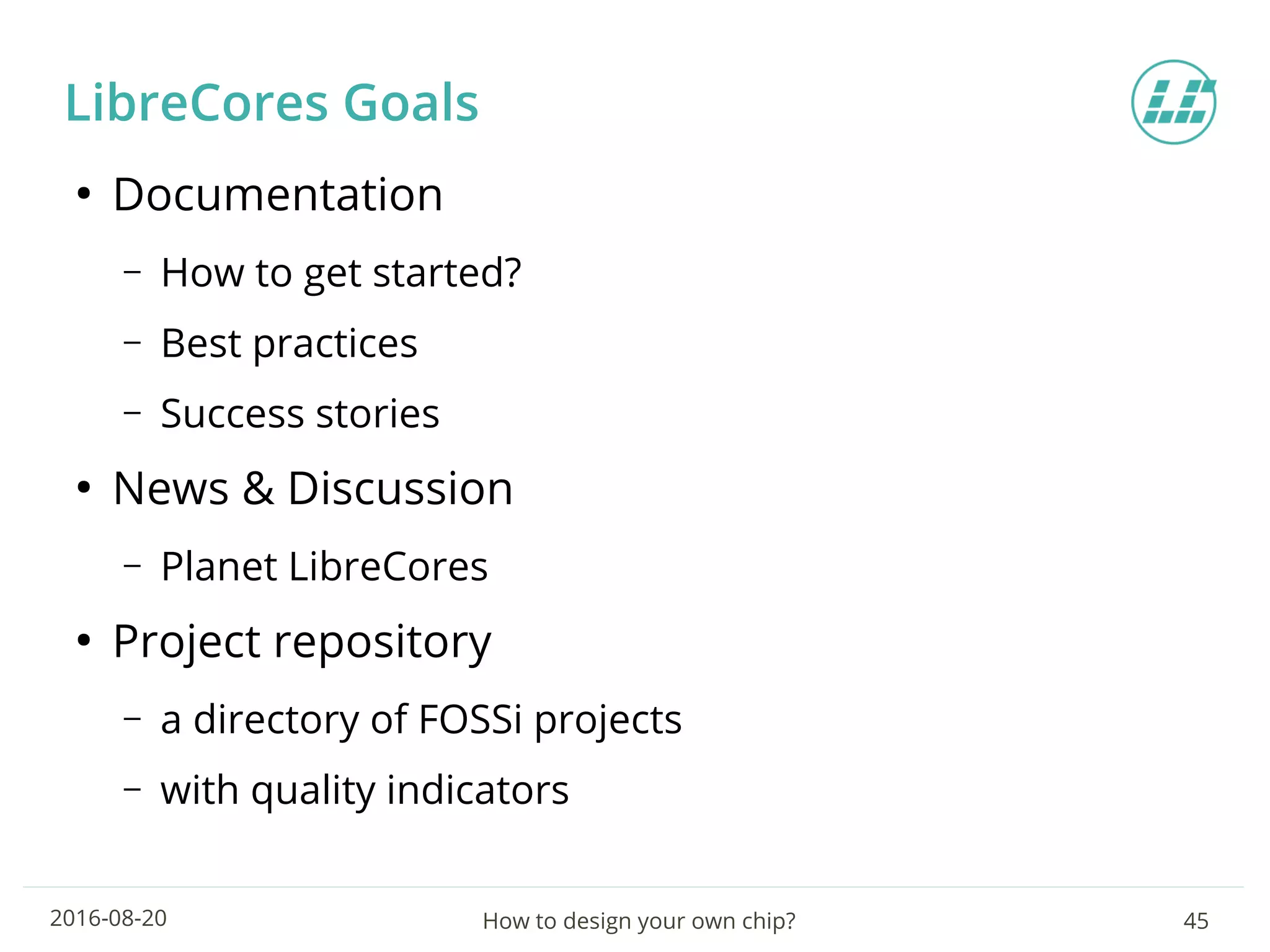 How to design your own chip? 452016-08-20
LibreCores Goals
●
Documentation
– How to get started?
– Best practices
– Success stories
●
News & Discussion
– Planet LibreCores
●
Project repository
– a directory of FOSSi projects
– with quality indicators
 