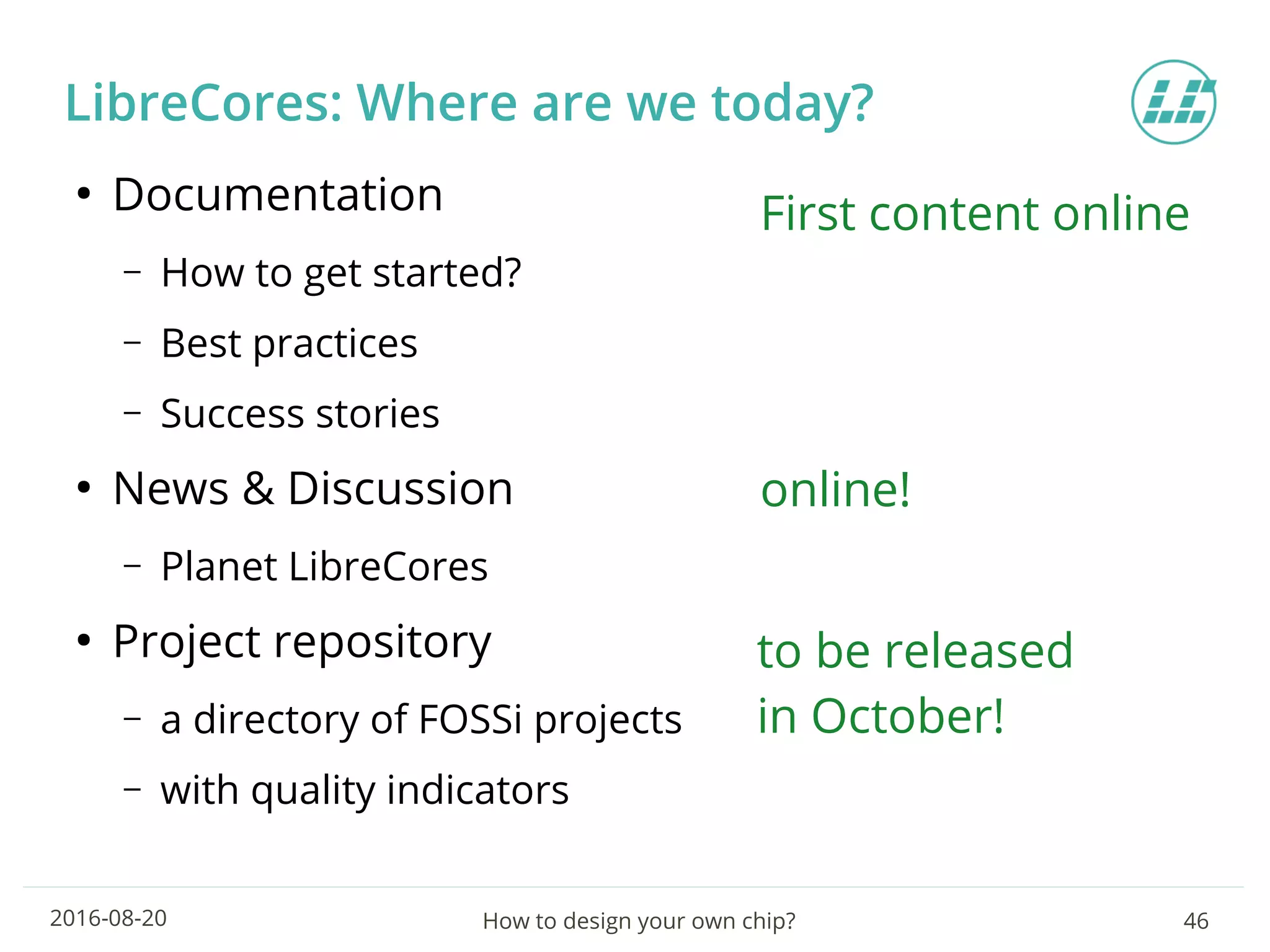 How to design your own chip? 462016-08-20
LibreCores: Where are we today?
●
Documentation
– How to get started?
– Best practices
– Success stories
●
News & Discussion
– Planet LibreCores
●
Project repository
– a directory of FOSSi projects
– with quality indicators
First content online
online!
to be released
in October!
 