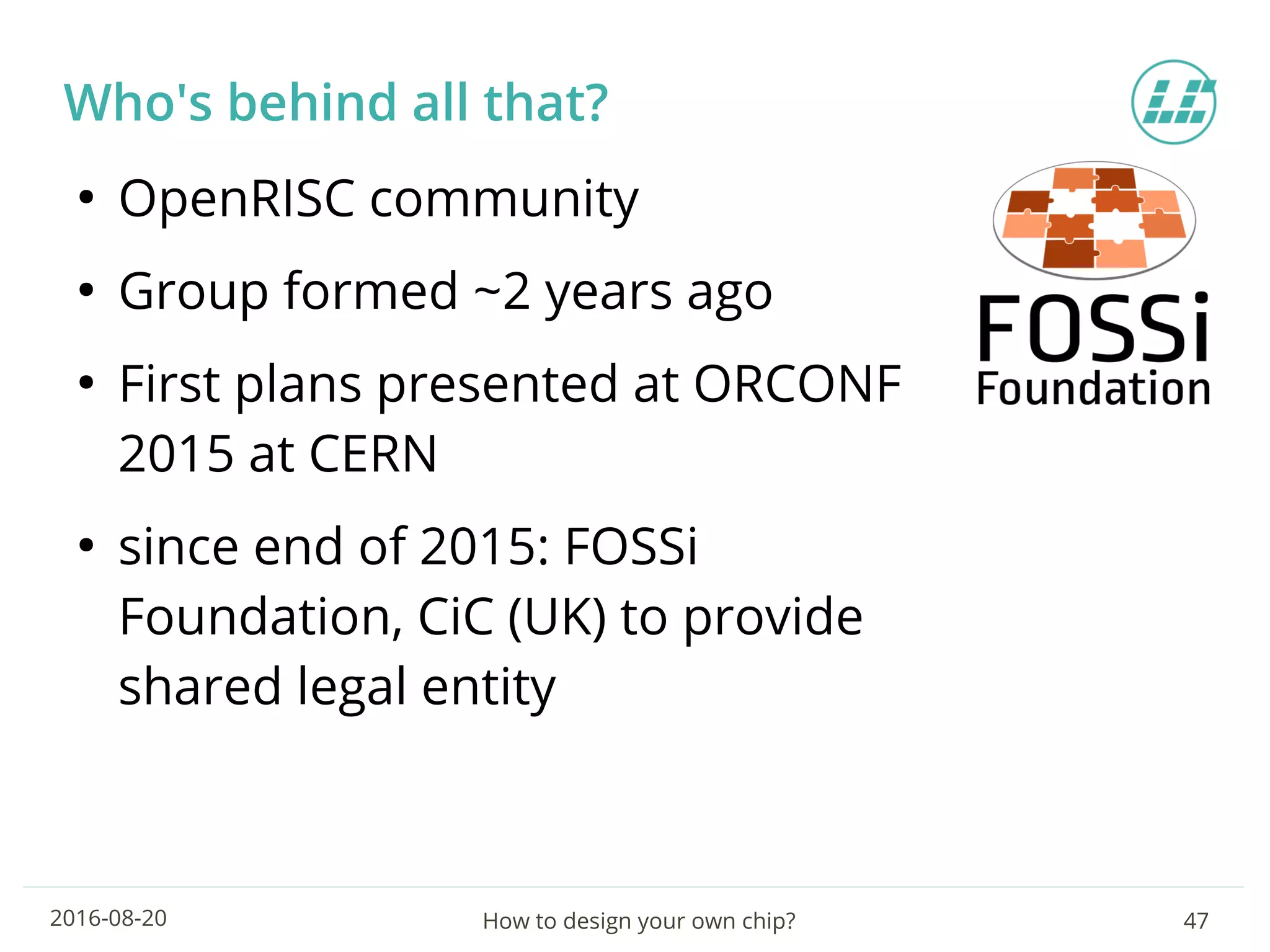 How to design your own chip? 472016-08-20
Who's behind all that?
●
OpenRISC community
●
Group formed ~2 years ago
●
First plans presented at ORCONF
2015 at CERN
●
since end of 2015: FOSSi
Foundation, CiC (UK) to provide
shared legal entity
 