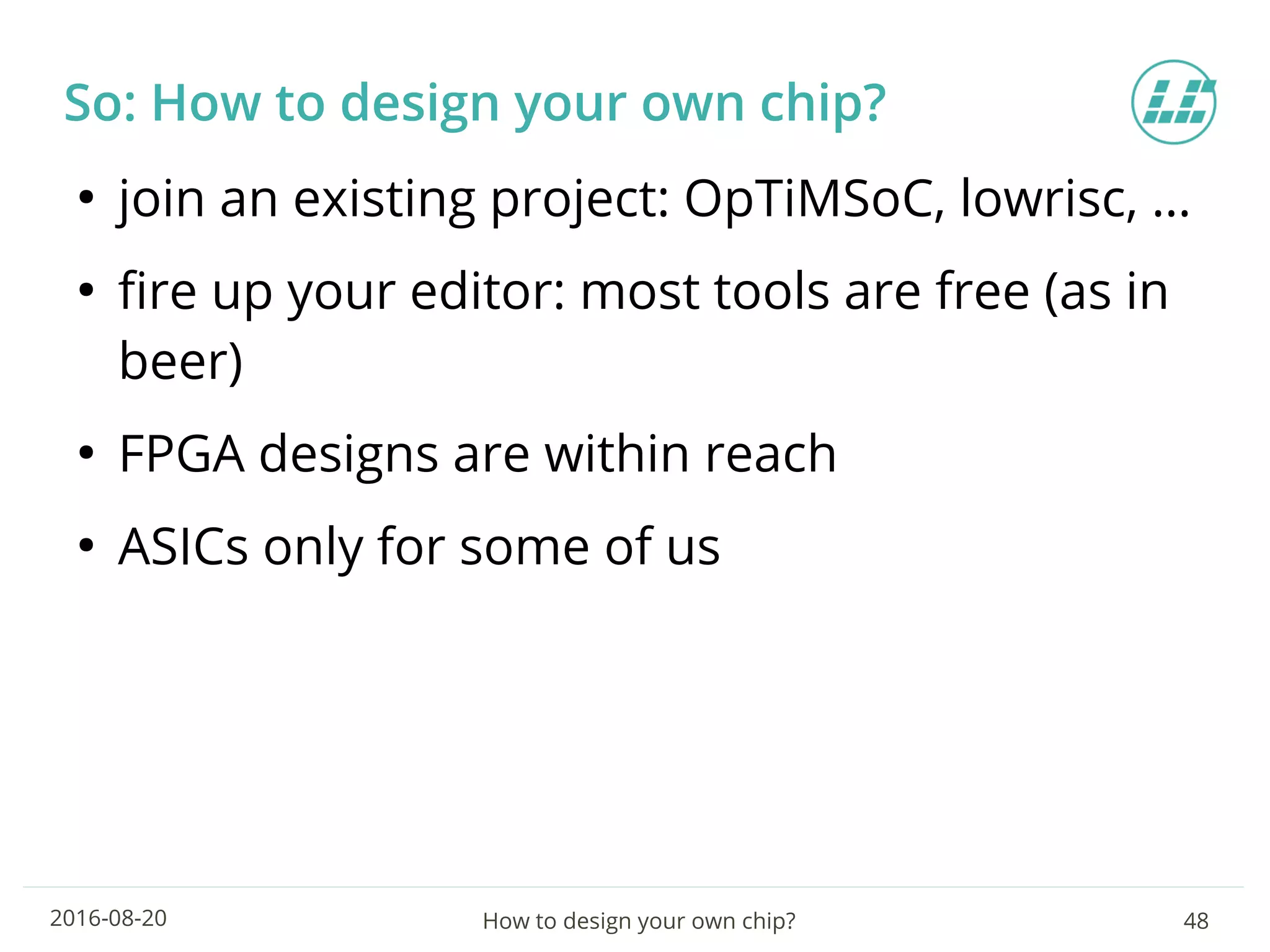 How to design your own chip? 482016-08-20
So: How to design your own chip?
●
join an existing project: OpTiMSoC, lowrisc, …
●
fire up your editor: most tools are free (as in
beer)
●
FPGA designs are within reach
●
ASICs only for some of us
 