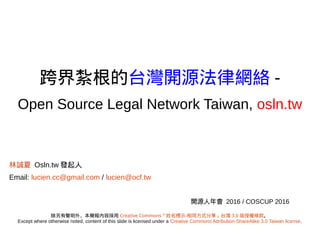 跨界扎根的台灣開源法律網絡 -
Open Source Legal Network Taiwan, osln.tw
林誠夏 Osln.tw 發起人
Email: lucien.cc@gmail.com / lucien@ocf.tw
開源人年會 2016 / COSCUP 2016
除另有聲明外，本簡報內容採用 Creative Commons「姓名標示-相同方式分享」台灣 3.0 版授權條款。
Except where otherwise noted, content of this slide is licensed under a Creative Commons Attribution-ShareAlike 3.0 Taiwan license.
URL: http://goo.gl/CHj9J9
 