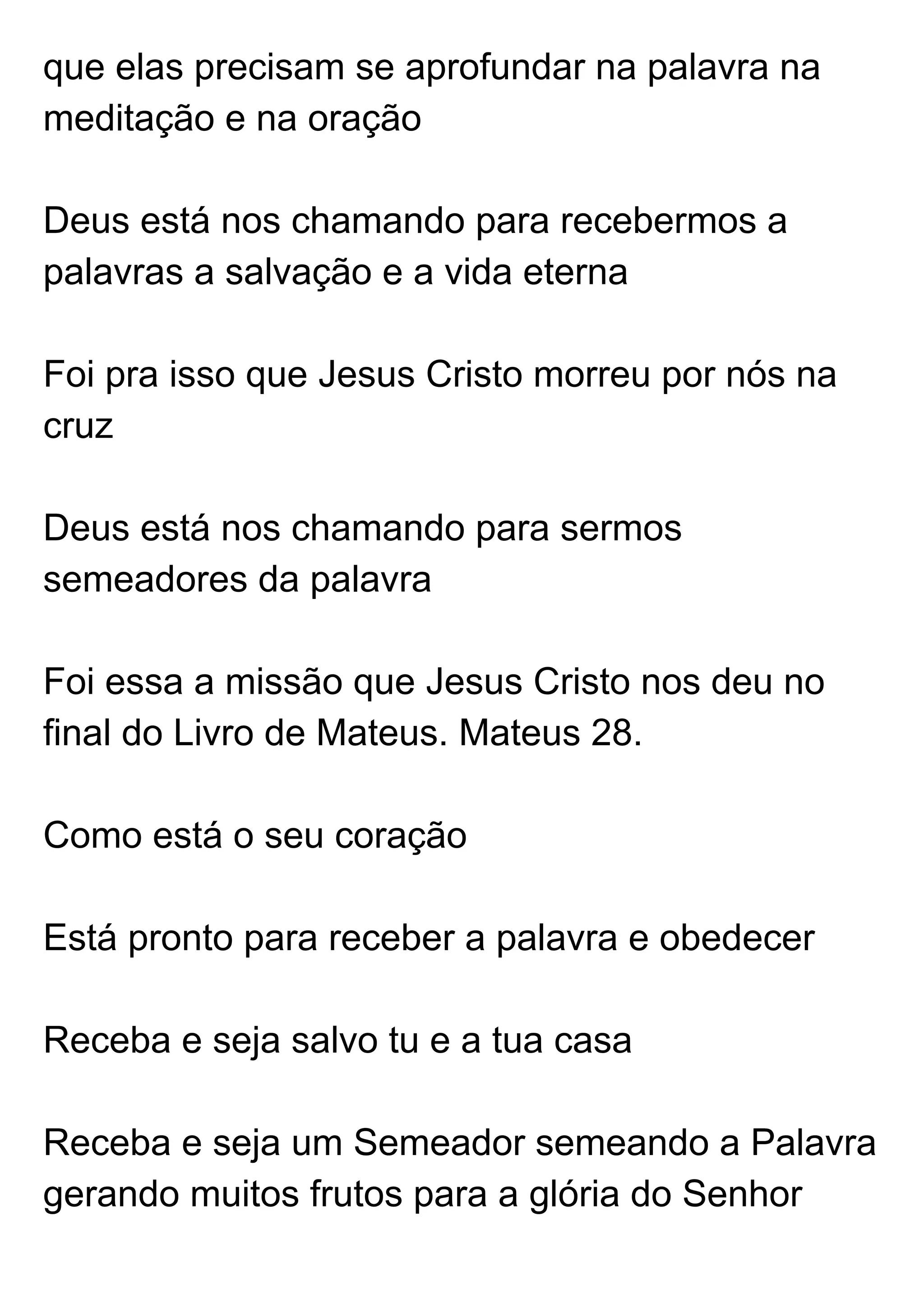 que elas precisam se aprofundar na palavra na 
meditação e na oração  
 
Deus está nos chamando para recebermos a 
palavras a salvação e a vida eterna  
 
Foi pra isso que Jesus Cristo morreu por nós na 
cruz  
 
Deus está nos chamando para sermos 
semeadores da palavra  
 
Foi essa a missão que Jesus Cristo nos deu no 
final do Livro de Mateus. Mateus 28.  
 
Como está o seu coração  
 
Está pronto para receber a palavra e obedecer  
 
Receba e seja salvo tu e a tua casa  
 
Receba e seja um Semeador semeando a Palavra 
gerando muitos frutos para a glória do Senhor  
 