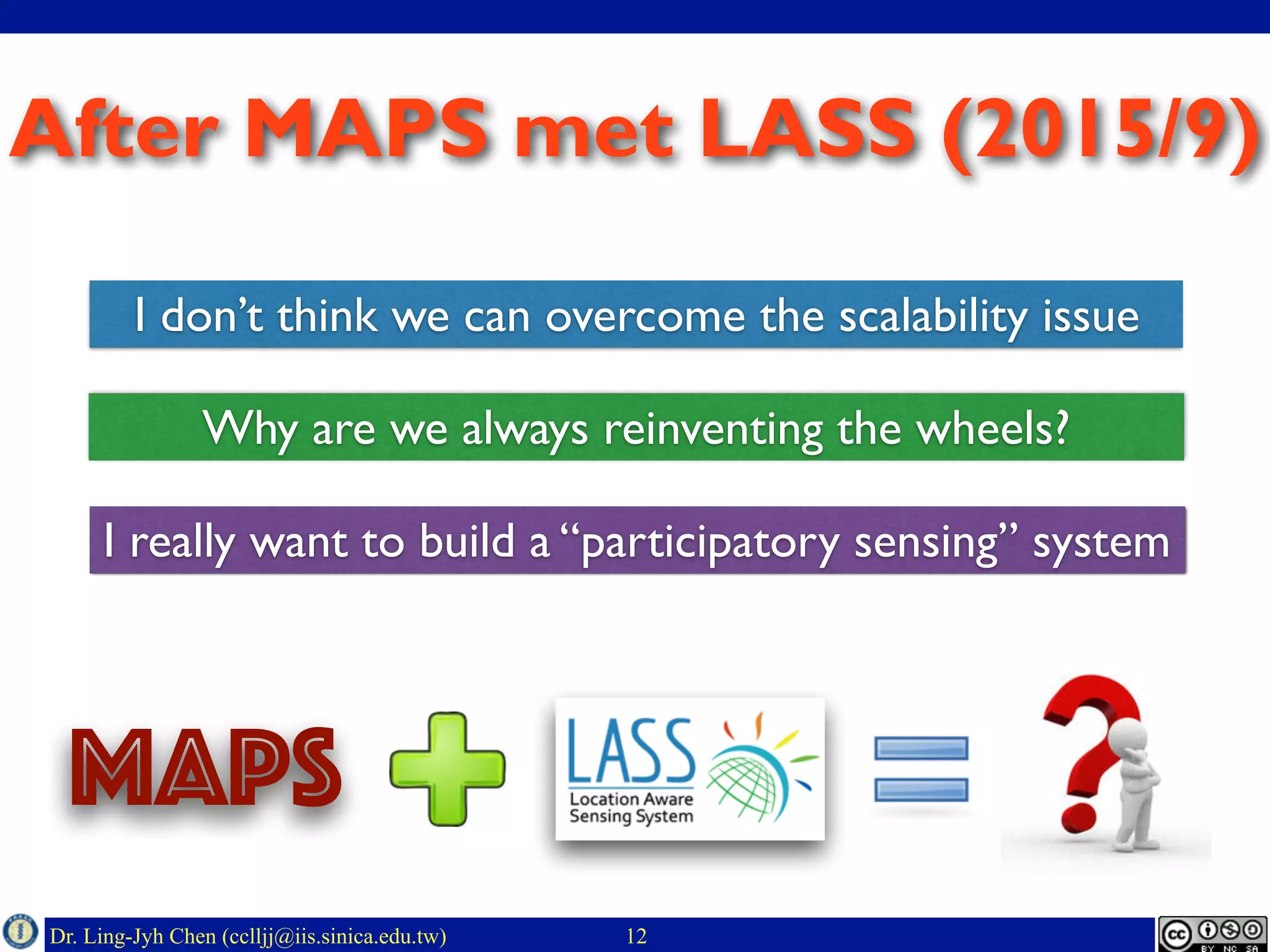 Dr. Ling-Jyh Chen (cclljj@iis.sinica.edu.tw)
After MAPS met LASS (2015/9)
12
MAPS
I don’t think we can overcome the scalability issue
Why are we always reinventing the wheels?
I really want to build a “participatory sensing” system
 