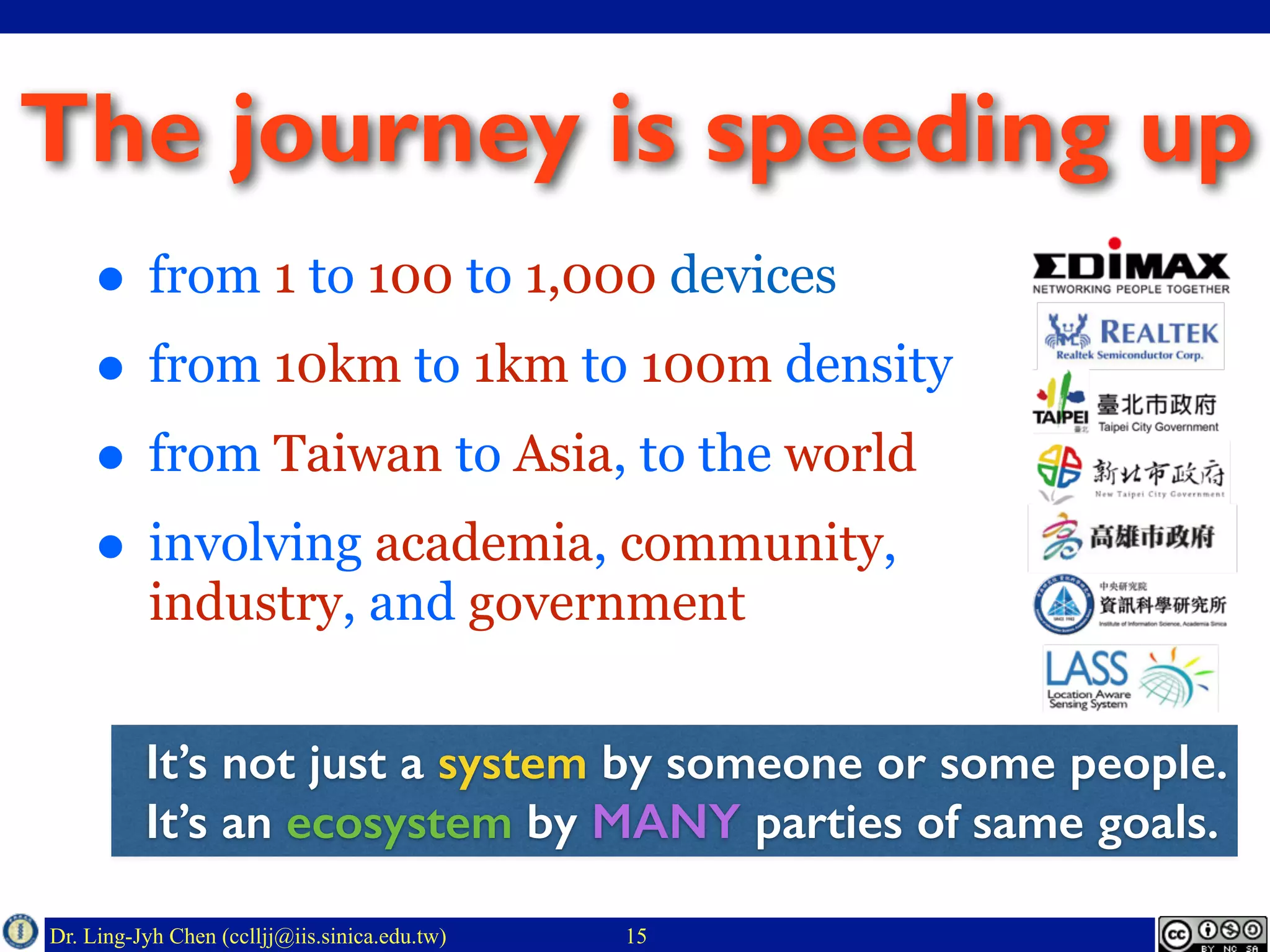 Dr. Ling-Jyh Chen (cclljj@iis.sinica.edu.tw)
The journey is speeding up
• from 1 to 100 to 1,000 devices
• from 10km to 1km to 100m density
• from Taiwan to Asia, to the world
• involving academia, community,
industry, and government
15
It’s not just a system by someone or some people.
It’s an ecosystem by MANY parties of same goals.
 