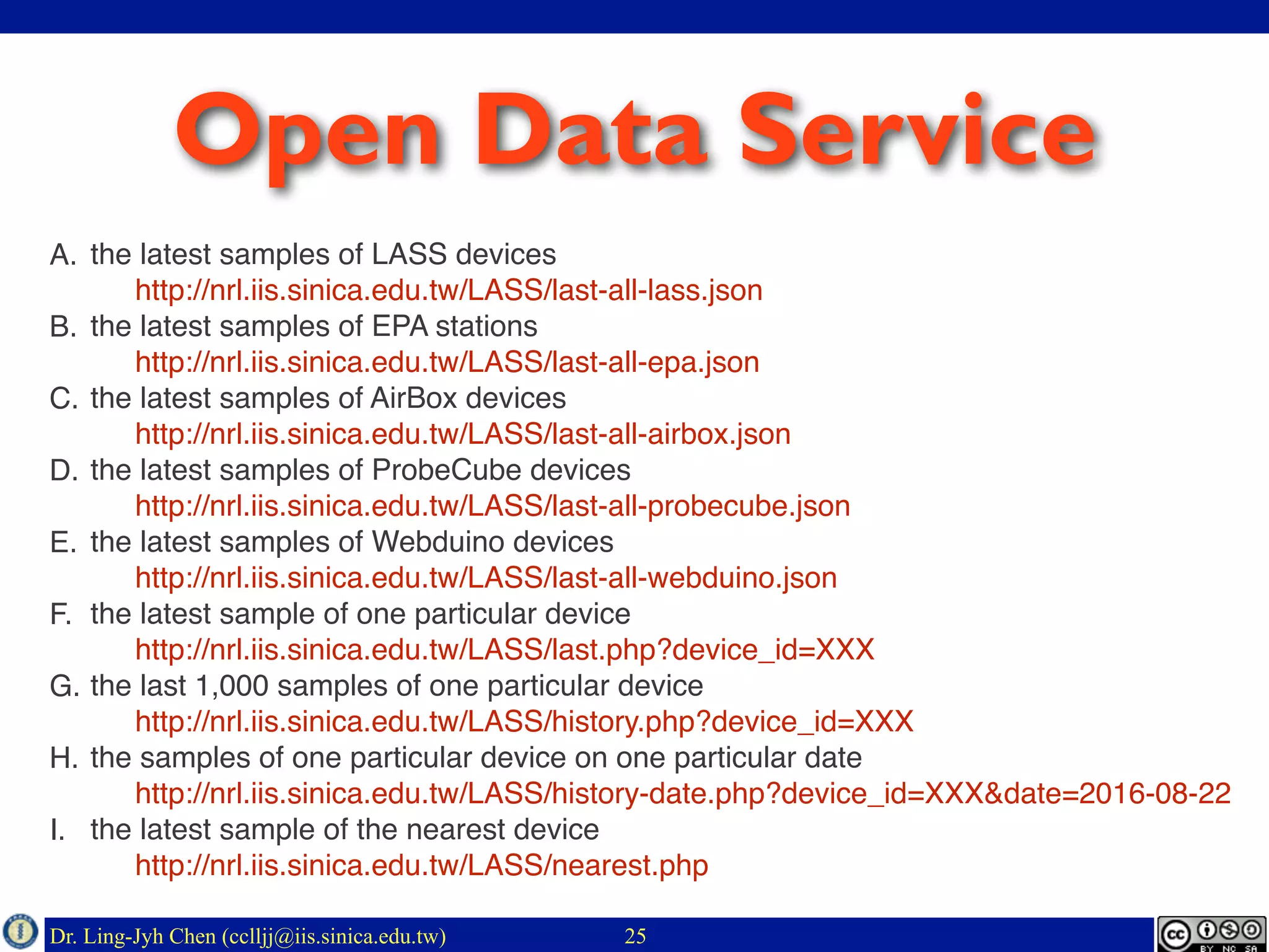 Dr. Ling-Jyh Chen (cclljj@iis.sinica.edu.tw) 25
Open Data Service
A. the latest samples of LASS devices 
http://nrl.iis.sinica.edu.tw/LASS/last-all-lass.json
B. the latest samples of EPA stations 
http://nrl.iis.sinica.edu.tw/LASS/last-all-epa.json
C. the latest samples of AirBox devices 
http://nrl.iis.sinica.edu.tw/LASS/last-all-airbox.json
D. the latest samples of ProbeCube devices 
http://nrl.iis.sinica.edu.tw/LASS/last-all-probecube.json
E. the latest samples of Webduino devices 
http://nrl.iis.sinica.edu.tw/LASS/last-all-webduino.json
F. the latest sample of one particular device 
http://nrl.iis.sinica.edu.tw/LASS/last.php?device_id=XXX
G. the last 1,000 samples of one particular device 
http://nrl.iis.sinica.edu.tw/LASS/history.php?device_id=XXX
H. the samples of one particular device on one particular date 
http://nrl.iis.sinica.edu.tw/LASS/history-date.php?device_id=XXX&date=2016-08-22
I. the latest sample of the nearest device 
http://nrl.iis.sinica.edu.tw/LASS/nearest.php
 
