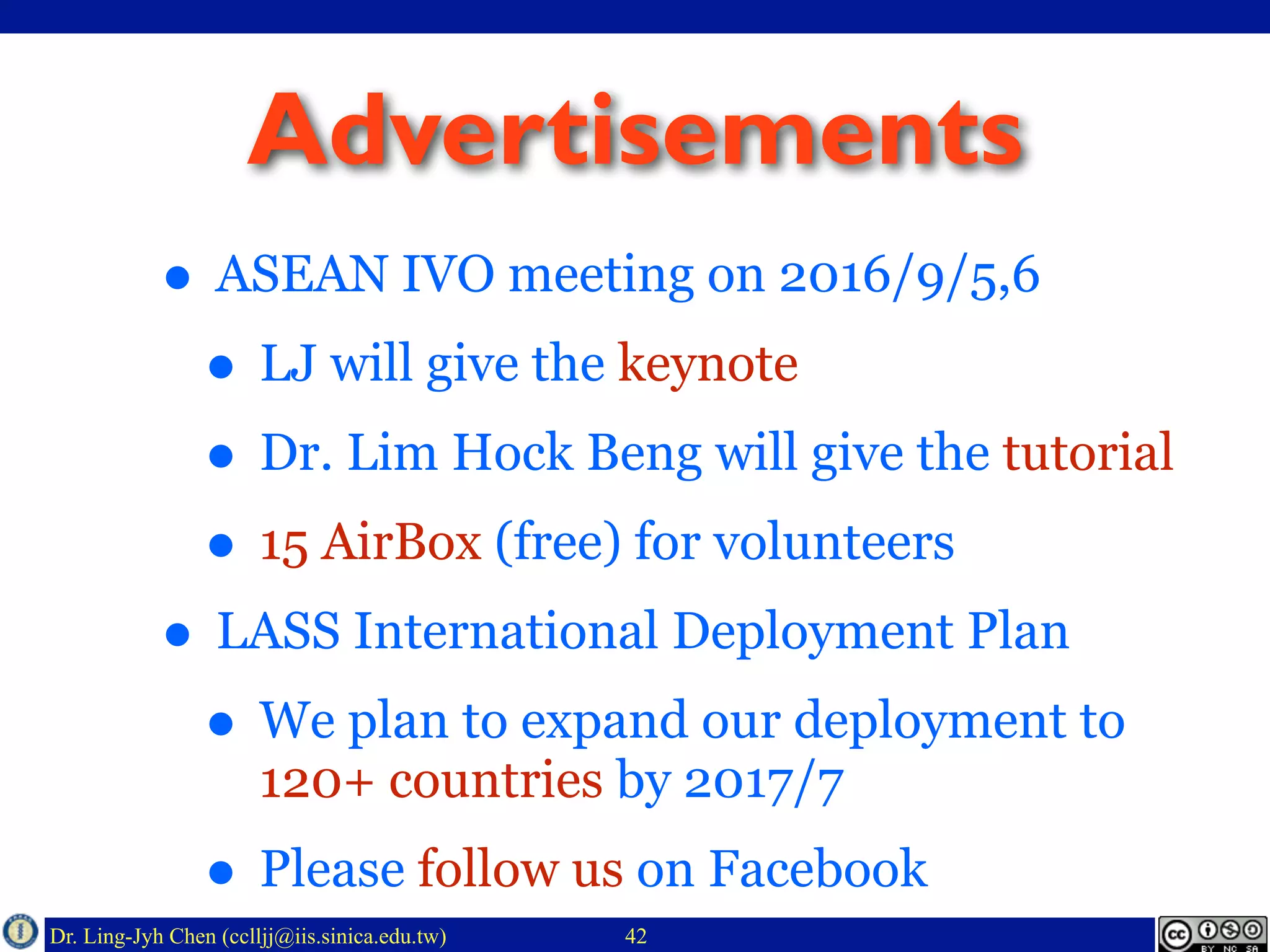 Dr. Ling-Jyh Chen (cclljj@iis.sinica.edu.tw)
Advertisements
• ASEAN IVO meeting on 2016/9/5,6
• LJ will give the keynote
• Dr. Lim Hock Beng will give the tutorial
• 15 AirBox (free) for volunteers
• LASS International Deployment Plan
• We plan to expand our deployment to
120+ countries by 2017/7
• Please follow us on Facebook
42
 