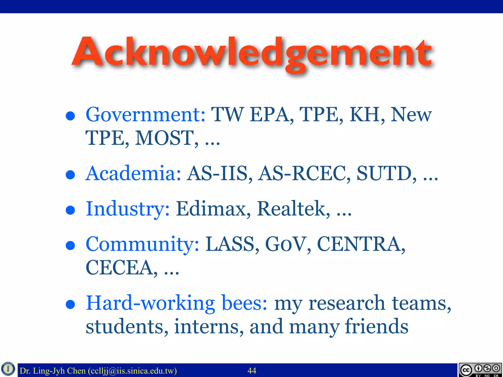 Dr. Ling-Jyh Chen (cclljj@iis.sinica.edu.tw)
Acknowledgement
• Government: TW EPA, TPE, KH, New
TPE, MOST, …
• Academia: AS-IIS, AS-RCEC, SUTD, …
• Industry: Edimax, Realtek, …
• Community: LASS, G0V, CENTRA,
CECEA, …
• Hard-working bees: my research teams,
students, interns, and many friends
44
 