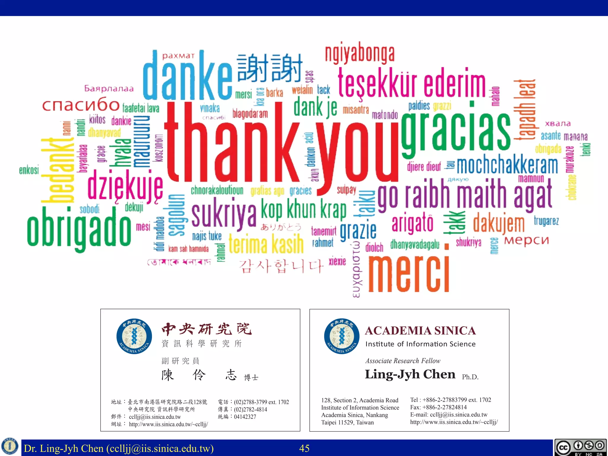 Dr. Ling-Jyh Chen (cclljj@iis.sinica.edu.tw) 45
資 訊 科 學 研 究 所
地址：臺北市南港區研究院路二段128號
　　　中央研究院 資訊科學研究所
郵件： cclljj@iis.sinica.edu.tw
網址： http://www.iis.sinica.edu.tw/~cclljj/
陳 伶 志
Institute of Information Science
Associate Research Fellow
128, Section 2, Academia Road
Institute of Information Science
Academia Sinica, Nankang
Taipei 11529, Taiwan
副 研 究 員
電話：(02)2788-3799 ext. 1702
傳真：(02)2782-4814
統編：04142327
Tel : +886-2-27883799 ext. 1702
Fax: +886-2-27824814
E-mail: cclljj@iis.sinica.edu.tw
http://www.iis.sinica.edu.tw/~cclljj/
博士 Ph.D.Ling-Jyh Chen
 