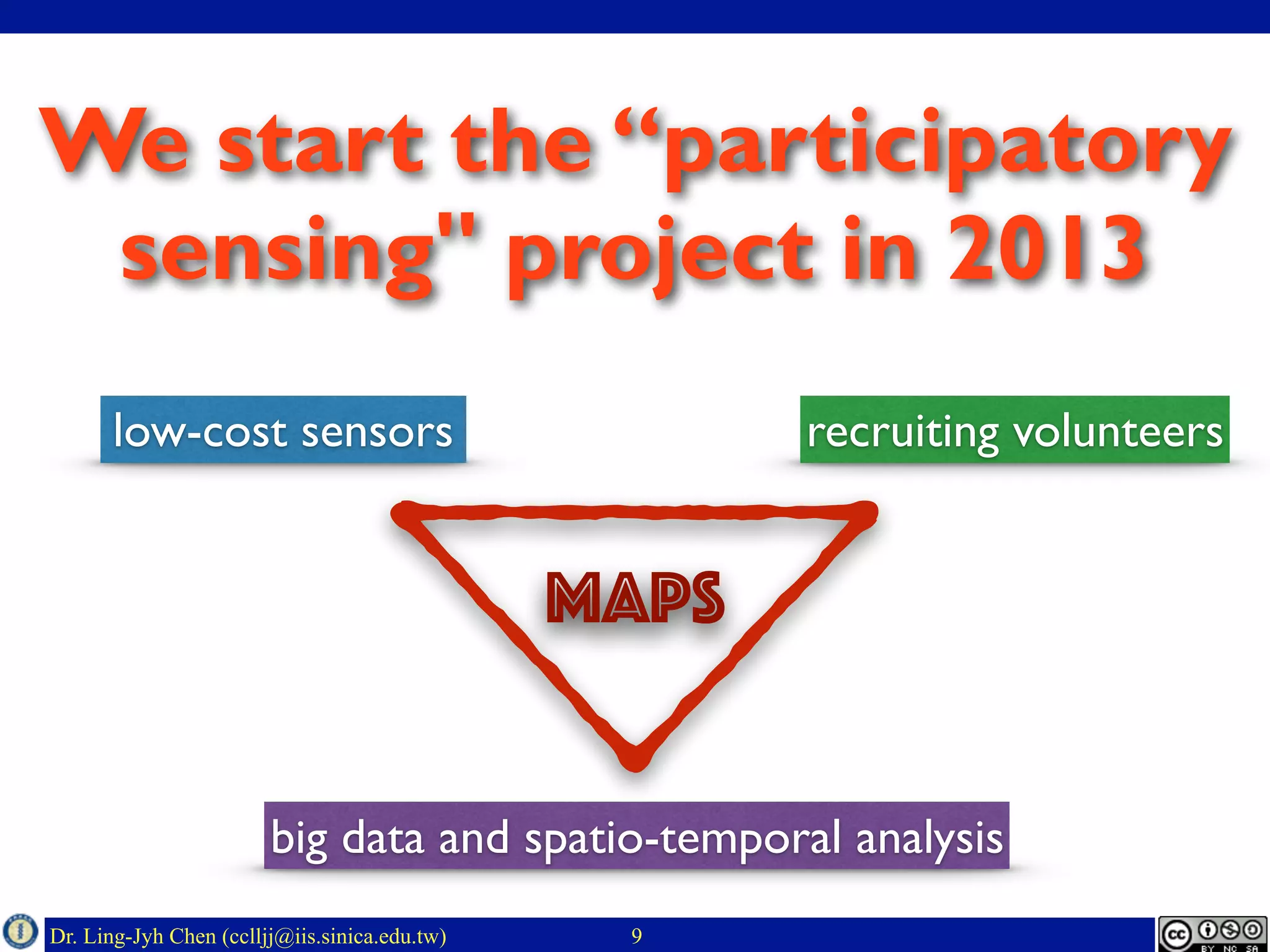 Dr. Ling-Jyh Chen (cclljj@iis.sinica.edu.tw)
We start the “participatory
sensing" project in 2013
9
low-cost sensors recruiting volunteers
big data and spatio-temporal analysis
MAPS
 