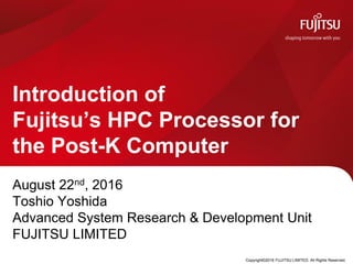 August 22nd, 2016
Toshio Yoshida
Advanced System Research & Development Unit
FUJITSU LIMITED
Introduction of
Fujitsu’s HPC Processor for
the Post-K Computer
Copyright©2016 FUJITSU LIMITED. All Rights Reserved.
 