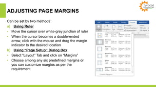 ADJUSTING PAGE MARGINS
Can be set by two methods:
a) Using Ruler
• Move the cursor over white-grey junction of ruler
• When the cursor becomes a double-ended
arrow, click with the mouse and drag the margin
indicator to the desired location
b) Using “Page Setup” Dialog Box
• Select “Layout” Tab and click on “Margins”
• Choose among any six predefined margins or
you can customize margins as per the
requirement
 