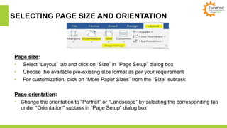 SELECTING PAGE SIZE AND ORIENTATION
Page size:
• Select “Layout” tab and click on “Size” in “Page Setup” dialog box
• Choose the available pre-existing size format as per your requirement
• For customization, click on “More Paper Sizes” from the “Size” subtask
Page orientation:
• Change the orientation to “Portrait” or “Landscape” by selecting the corresponding tab
under “Orientation” subtask in “Page Setup” dialog box
 