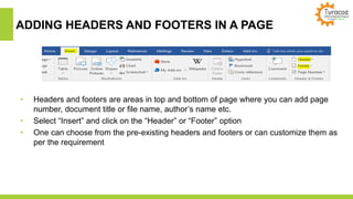 ADDING HEADERS AND FOOTERS IN A PAGE
• Headers and footers are areas in top and bottom of page where you can add page
number, document title or file name, author’s name etc.
• Select “Insert” and click on the “Header” or “Footer” option
• One can choose from the pre-existing headers and footers or can customize them as
per the requirement
 