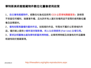 2016/08/23
華特斯美術館館藏物件數位化圖像使用政策
1 、自主擁有館藏物件，經數位化後成品採用 CC0 公眾領域貢獻宣告：該條款
不保留任何權利、拋棄著作權，且允許所有人基於各種用途不受限的使用數位圖
像及詮釋資料。
2 、僅有短暫裁量權的藝術作品，如租借的作品、年限尚不屬於公眾領域的作
品，僅於線上提供小解析度仿製影像，供人以合理使用 (Fair Use) 立場引用。
3 、要求註明圖像出處為華特斯藝術博物館，此舉將博物館及其擁有的作品圖像
相連有助於館藏管理。
http://thewalters.org/rights-reproductions.aspx
 