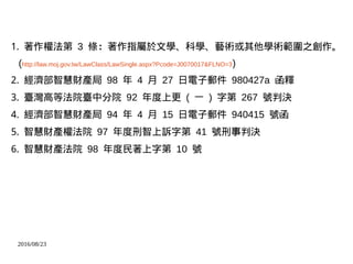 2016/08/23
1. 著作權法第 3 條：著作指屬於文學、科學、藝術或其他學術範圍之創作。
(http://law.moj.gov.tw/LawClass/LawSingle.aspx?Pcode=J0070017&FLNO=3)
2. 經濟部智慧財產局 98 年 4 月 27 日電子郵件 980427a 函釋
3. 臺灣高等法院臺中分院 92 年度上更 ( 一 ) 字第 267 號判決
4. 經濟部智慧財產局 94 年 4 月 15 日電子郵件 940415 號函
5. 智慧財產權法院 97 年度刑智上訴字第 41 號刑事判決
6. 智慧財產法院 98 年度民著上字第 10 號
 