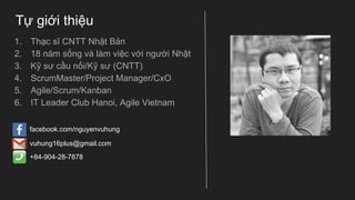 Tự giới thiệu
1. Thạc sĩ CNTT Nhật Bản
2. 18 năm sống và làm việc với người Nhật
3. Kỹ sư cầu nối/Kỹ sư (CNTT)
4. ScrumMaster/Project Manager/CxO
5. Agile/Scrum/Kanban
6. IT Leader Club Hanoi, Agile Vietnam
facebook.com/nguyenvuhung
vuhung16plus@gmail.com
+84-904-28-7878
 