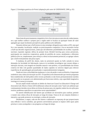 119
Figura 2. Estratégias genéricas de Porter (adaptação pelo autor de GHEMAWAT, 2000, p. 65)
Outrafontedeposicionamentocompetitivoéterofocoemumaououtraáreadeconhecimento,
ser a que melhor conhece e prepara para a região onde se localiza ou quaisquer fontes de valor
agregado que sejam facilmente perceptíveis pelos públicos-alvo definidos.
Ousamos afirmar que a EaD tornou-se uma estratégia obrigatória para todas as IES, seja qual
for o seu tamanho, localização, tradição ou posicionamento competitivo. Faz-se necessário incluir
a EaD nas decisões organizacionais, ainda que sob diferentes possibilidades de escolhas: expansão
nacional, expansão regional, defesa da posição local, blended learning para cursos presenciais,
participação em consórcios cooperativos, gestão de portfólio de cursos, atendimento a diferentes
públicos-alvo ou, simplesmente, para reforçar a oferta exclusivamente presencial, ao agregar valores
que a EaD eventualmente não possa suprir.
A mudança do perfil dos alunos, tanto no presencial quanto na EaD, somada às novas
demandas da Sociedade da Informação, junta-se às novidades tecnológicas que tornam ubíqua a
interação síncrona, com imagem em tamanho natural e som perfeito, e às possibilidades das formas
criativas de lidar com grandes quantidades de dados captados no universo digital para oferecer
experiências de aprendizagem personalizadas e surpreendentemente instigantes.
Tendo em vista a velocidade das mudanças e o risco de perder o rumo na História, é importante
estabelecer uma cultura de inovação nas IES. A experiência tem demonstrado que mesmo programas
bem estabelecidos de EaD podem sofrer reveses profundos se não forem permanentemente nutridos
por inovações ou se passam a ser administrados por burocratas estéreis, cuja capacidade imaginativa
restringe-se à norma já existente.
Em um amplo estudo realizado no âmbito do American Council on Education’s Change and
Innovation Lab, Morris e Setser (2015) definiram cultura de inovação como “nutrir um ambiente que
continuamente introduz novas ideias ou formas de pensar para, em seguida, traduzi-las em ações para
resolver problemas específicos ou aproveitar novas oportunidades”.
Os autores identificaram sete fatores que acreditam ser necessários para catalisar, permitir
e manter uma cultura eficaz de inovação ao longo do tempo. Trata-se de um conjunto dinâmico e
interativo, que pode promover ou restringir a cultura de inovação.
Detalhamos, a seguir, cada um dos fatores e subfatores na esperança de que proporcionem
uma reflexão e novos caminhos, que gestores universitários possam se inspirar sobre quais ações
priorizar e como acompanhar o seu progresso ao longo do tempo.
 