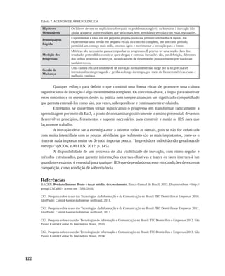 122
Hipóteses
Mensuráveis
Os líderes devem ser explícitos sobre quais os problemas tangíveis ou barreiras à inovação irão
ajudar a superar as necessidades que serão mais bem atendidas e servidas com essas realizações.
Prototipagem
Rápida
Experimentar a ideia em um pequeno projeto-piloto vai permitir um feedback rápido. Ou
experimentar uma versão em pequena escala do conceito completo, por um curto período,
permitirá um começo mais cedo, retornos ágeis e movimentar a inovação para a frente.
Medição dos
Progressos
Métricas são necessárias para acompanhar os progressos. É preciso ter uma noção clara dos
resultados pretendidos e onde se quer chegar; e como as inovações são, por definição, diferentes
dos velhos processos e serviços, os indicadores de desempenho provavelmente precisarão ser
também novos.
Gestão da
Mudança
Uma cultura eficaz e sustentável de inovação normalmente não surge por si só; precisa ser
intencionalmente perseguida e gerida ao longo do tempo, por meio do foco em métricas claras e
melhoria contínua.
Qualquer esforço para definir o que constitui uma forma eficaz de promover uma cultura
organizacional de inovação é algo inerentemente complexo. Os conceitos-chave, a língua para descrever
esses conceitos e os exemplos destes na prática nem sempre alcançam um significado compartilhado
que permita entendê-los como são, por vezes, sobrepondo-se e continuamente evoluindo.
Entretanto, se quisermos tornar significativo o progresso em transformar radicalmente a
aprendizagem por meio da EaD, a ponto de contaminar positivamente o ensino presencial, devemos
desenvolver princípios, ferramentas e suporte necessários para construir e nutrir as IES para que
façam esse trabalho.
A inovação deve ser a estratégia-mor a orientar todas as demais, pois se não for enfatizada
com muita intensidade com as poucas atividades que realmente são as mais importantes, corre-se o
risco de nada importar muito ou de tudo importar pouco. “Imprecisão e indecisão são geradoras de
entropia” (ZOOK e ALLEN, 2012, p. 145).
A disponibilidade de um processo de alta visibilidade de inovação, com ritmo regular e
métodos estruturados, para garantir informações externas objetivas e trazer os fatos internos à luz
quando necessários, é essencial para qualquer IES que dependa do sucesso em condições de extrema
competição, como condição de sobrevivência.
Referências
BACEN. Produto Interno Bruto e taxas médias de crescimento, Banco Central do Brasil, 2015. Disponível em < http://
goo.gl/ZM3dRJ> acesso em 15/01/2016.
CGI. Pesquisa sobre o uso das Tecnologias da Informação e da Comunicação no Brasil: TIC Domicílios e Empresas 2010.
São Paulo: Comitê Gestor da Internet no Brasil, 2011.
CGI. Pesquisa sobre o uso das Tecnologias da Informação e da Comunicação no Brasil: TIC Domicílios e Empresas 2011.
São Paulo: Comitê Gestor da Internet no Brasil, 2012.
CGI. Pesquisa sobre o uso das Tecnologias de Informação e Comunicação no Brasil: TIC Domicílios e Empresas 2012. São
Paulo: Comitê Gestor da Internet no Brasil, 2013.
CGI. Pesquisa sobre o uso das Tecnologias de Informação e Comunicação no Brasil: TIC Domicílios e Empresas 2013. São
Paulo: Comitê Gestor da Internet no Brasil, 2014.
Tabela 7. AGENDA DE APRENDIZAGEM
 