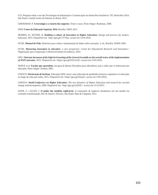 123
CGI. Pesquisa sobre o uso das Tecnologias da Informação e Comunicação nos domicílios brasileiros: TIC domicílios 2014.
São Paulo: Comitê Gestor da Internet no Brasil, 2015.
GHEMAWAT, P. A estratégia e o cenário dos negócios: Texto e casos, Porto Alegre: Bookman, 2000.
INEP. Censo da Educação Superior 2014, Brasília: INEP, 2015.
MORRIS, H.; SETSER, B. Building a culture of innovation in Higher Education: Design and practice for leaders.
Educause, 2015. Disponível em <http://goo.gl/C7UVeq> acesso em 12/01/2016.
OCDE. Manual de Oslo: Diretrizes para coleta e interpretação de dados sobre inovação, 3. ed., Brasília: FINEP, 2005.
OCDE. Measuring innovation in education: a new perspective. Centre for Educational Research and Innovation /
Organização para Cooperação e Desenvolvimento Econômico, 2014.
ONU. Outcome document of the high-level meeting of the General Assembly on the overall review of the implementation
of WSIS outcomes, 2015. Disponível em <https://goo.gl/NAUwOZ> acesso em 12/01/2016.
SENGE et al. Escolas que aprendem: um guia da Quinta Disciplina para educadores, pais e todos que se interessam por
educação, Porto Alegre: Artmed, 2005.
UNESCO. Declaração de Incheon: Educação 2030, rumo a uma educação de qualidade inclusiva e equitativa e à educação
ao longo da vida para todos, 2015. Disponível em <https://goo.gl/2muxji> acesso em 13/01/2016.
UNESCO. World Conference on Higher Education: The new dynamics of Higher Education and research for societal
change and development, 2009. Disponível em <http://goo.gl/vSuOfC> acesso em 13/12/2015.
ZOOK, C.; ALLEN, J. O poder dos modelos replicáveis: A construção de negócios duradouros em um mundo em
constante transformação, Rio de Janeiro: Elsevier; São Paulo: Bain & Company, 2012.
 