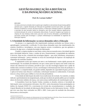 111
GESTÃO DA EDUCAÇÃO A DISTÂNCIA
E DA INOVAÇÃO EDUCACIONAL
Prof. Dr. Luciano Sathler*
Resumo
As metas universais acertadas entre os países que compõem os mecanismos de governança global
apontam para a urgente demanda por Educação de qualidade acessível para todos, que supere
barreiras econômicas e sociais, de forma inclusiva. A Educação a Distância pode ser considerada
o princípio de uma inovação radical ou disruptiva, pois tem causado impactos significativos
na democratização do acesso às instituições educacionais. É possível imaginar que estamos às
vésperas de uma mudança ainda maior, para dar conta de novas demandas e possibilidades de
inovações trazidas pela tecnologia e a própria sedimentação da modalidade no segmento da
Educação Superior.
1. A Sociedade da Informação e as novas demandas sobre a Educação
As pessoas e as organizações têm impulsionado mudanças profundas nas formas como a
aprendizagem é promovida e certificada. O cerne dessas demandas nasce das transformações dos
cenários científicos e tecnológicos, com seus impactos sociais e econômicos, que nos apontam o
alvorecer de algo novo, a chamada Sociedade da Informação.
O poder e a riqueza mudam as suas fontes, assim como na transição entre a Sociedade Agrária
para a Sociedade Industrial. Antes, o senhor da terra. Posteriormente, a propriedade das indústrias
e ferrovias. Hoje em dia, o domínio das tecnologias digitais – que criam, distribuem, armazenam e
consomem informação – parece aumentar os riscos da concentração de riquezas e da ampliação de
oligopólios de extensões inauditas.
É amplamente aceito que estamos em meio a um fundamental e muito rápido processo de
transformação. Na sociedade pós-industrial, em que a maior parte da riqueza está sendo criada nos
setores não industriais da economia, percebe-se que o uso das tecnologias digitais tem o poder de
moldar toda a estrutura econômica e social, com destaque à informatização dos meios de produção. A
produtividade e a competitividade, em grande medida, dependem da capacidade de gerar, processar
e aplicar de formas mais eficazes e aceleradas a informação baseada no conhecimento. A inovação
torna-se a força motriz para codilhar os riscos da não permanência.
A Sociedade da Informação não abole riscos tradicionais de exclusão. Ao contrário, os dados
indicam o aprofundamento da marginalização, ainda que encoberta da opinião pública por ser mantida
abaixo do horizonte midiático de massa, com outros temas mobilizadores de transformação social.
A Assembleia Geral das Nações Unidas considera os desafios relativos à Sociedade da
Informação como extremamente relevantes. Em 2015, vários documentos foram promulgados no
âmbito da chamada WSIS+10, o movimento de revisão dos encaminhamentos e resultados da
Cúpula Mundial da Sociedade da Informação (World Summit on the Information Society – WSIS),
que teve suas duas fases realizadas em 2003 e 2005. Como parte do resultado das discussões,
destacamos as declarações:
* Professor do Programa de Pós Graduação em Administração da Universidade Metodista de São Paulo, Diretor Nacional das Instituições
Metodistas de Educação e Diretor da Associação Brasileira de Educação a Distância – ABED.
 