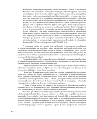 112
Reafirmamos nosso desejo e compromisso comuns com a Cúpula Mundial da Sociedade da
Informação por construir uma Sociedade da Informação centrada nas pessoas, inclusiva e
orientada para o desenvolvimento, onde todos possam criar, acessar, utilizar e compartilhar
informação e conhecimento, capacitando indivíduos, comunidades e povos para que alcan-
cem o seu pleno potencial na promoção do seu desenvolvimento sustentável e melhoria de
sua qualidade de vida, tendo como premissas os propósitos e princípios da carta das Nações
Unidas e da Declaração Universal dos Direitos Humanos... Porém, expressamos preocupa-
ção, pois ainda há significativas barreiras digitais, entre nações e dentro dos próprios países,
entre homens e mulheres, que precisam ser abordadas por meio de, dentre outras ações, o
reforço de ambientes políticos e cooperação internacional para ampliar a acessibilidade, o
acesso, a educação, a capacitação, o multilinguismo, preservação cultural, investimento e
financiamento adequado. Além disso, reconhecemos que a questão de gênero existe como
uma das principais barreiras digitais hoje existentes, e incentivamos todas as partes interes-
sadas para que garantam a plena participação das mulheres na Sociedade da Informação e o
acesso das mulheres às novas tecnologias, especialmente nas Tecnologias de Informação e
Comunicação – TIC para o desenvolvimento (ONU, 2015, p. 3).
A computação social, por exemplo, tem transformado o panorama da aprendizagem,
ao fornecer oportunidades sem precedentes para a aprendizagem autodirigida, colaborativa, e ao
longo da vida, entre outras possibilidades. Tornam-se porosos os limites entre a escola e a casa;
entre educação formal, não formal e informal; entre professores e alunos; entre formação escolar e
jornalismo; entre os sistemas de gerenciamento de conteúdo e ferramentas que trabalham o Big Data,
precursores da Inteligência Artificial.
Adiscussão acadêmica sobre as demandas por novas habilidades e competências na Sociedade
da Informação é altamente controversa. No entanto, é agora amplamente aceito que há uma demanda
crescente por mais pessoas com maior nível de formação.
Os processos de reestruturação com base nas tecnologias digitais exigem uma série de novas
habilidades e competências técnicas ou digitais, mas essas representam apenas uma dimensão de um
novo perfil de habilidades e competências necessárias.
Há uma nova demanda por competências sociais, incluindo a capacidade de se comunicar,
confiar e ser confiável. Há também uma grande busca por competências de gestão, conhecimento
prático e percepção de contextos, inclusive internacionais. Talvez o mais importante que se espera é
a criatividade, somada ao pensamento crítico e à cidadania, o que pede uma Educação absolutamente
comprometida com o desenvolvimento de Valores Éticos e Virtudes. A metacognição e o “aprender
a aprender” são os fundamentos desse novo cenário da aprendizagem.
A figura 1 ilustra o ritmo das mudanças que acontecem na Educação em seguida às
transformações sociais. E demonstra que cresce o sofrimento social enquanto a Educação ainda não
adota novos modelos para dar conta das inéditas demandas da sociedade.
AescolarizaçãopúblicaeuniversalfoiarespostadaEducaçãoàstransformaçõesimpulsionadas
pela Revolução Industrial. Nessa época, a máquina e o relógio eram os padrões máximos de
organização. Como resultado, a partir da primeira metade do século XIX, os sistemas educacionais
foram feitos à imagem da linha de montagem, numa concepção mecanicista, organizados em estágios
discretos, chamados de séries, que segregaram as crianças por idade. Para cada estágio, supervisores
locais, o professor. Classes com grupos uniformes reuniam-se por períodos idênticos, com o objetivo
prioritário de preparar para os testes. A arquitetura e a gestão da escola eram projetadas para manter
 