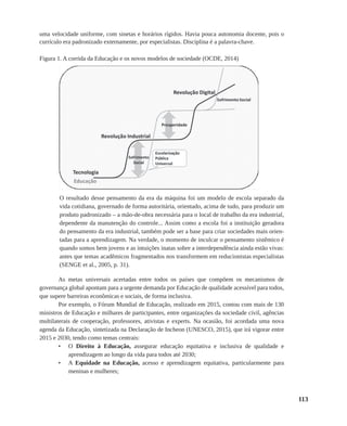 113
uma velocidade uniforme, com sinetas e horários rígidos. Havia pouca autonomia docente, pois o
currículo era padronizado externamente, por especialistas. Disciplina é a palavra-chave.
Figura 1. A corrida da Educação e os novos modelos de sociedade (OCDE, 2014)
O resultado desse pensamento da era da máquina foi um modelo de escola separado da
vida cotidiana, governado de forma autoritária, orientado, acima de tudo, para produzir um
produto padronizado – a mão-de-obra necessária para o local de trabalho da era industrial,
dependente da manutenção do controle... Assim como a escola foi a instituição geradora
do pensamento da era industrial, também pode ser a base para criar sociedades mais orien-
tadas para a aprendizagem. Na verdade, o momento de inculcar o pensamento sistêmico é
quando somos bem jovens e as intuições inatas sobre a interdependência ainda estão vivas:
antes que temas acadêmicos fragmentados nos transformem em reducionistas especialistas
(SENGE et al., 2005, p. 31).
As metas universais acertadas entre todos os países que compõem os mecanismos de
governança global apontam para a urgente demanda por Educação de qualidade acessível para todos,
que supere barreiras econômicas e sociais, de forma inclusiva.
Por exemplo, o Fórum Mundial de Educação, realizado em 2015, contou com mais de 130
ministros de Educação e milhares de participantes, entre organizações da sociedade civil, agências
multilaterais de cooperação, professores, ativistas e experts. Na ocasião, foi acordada uma nova
agenda da Educação, sintetizada na Declaração de Incheon (UNESCO, 2015), que irá vigorar entre
2015 e 2030, tendo como temas centrais:
•	 O Direito à Educação, assegurar educação equitativa e inclusiva de qualidade e
aprendizagem ao longo da vida para todos até 2030;
•	 A Equidade na Educação, acesso e aprendizagem equitativa, particularmente para
meninas e mulheres;
 
