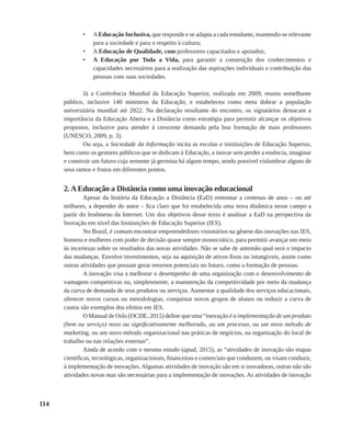 114
•	 AEducação Inclusiva, que responde e se adapta a cada estudante, mantendo-se relevante
para a sociedade e para o respeito à cultura;
•	 A Educação de Qualidade, com professores capacitados e apoiados;
•	 A Educação por Toda a Vida, para garantir a construção dos conhecimentos e
capacidades necessários para a realização das aspirações individuais e contribuição das
pessoas com suas sociedades.
Já a Conferência Mundial da Educação Superior, realizada em 2009, reuniu semelhante
público, inclusive 140 ministros da Educação, e estabeleceu como meta dobrar a população
universitária mundial até 2022. Na declaração resultante do encontro, os signatários destacam a
importância da Educação Aberta e a Distância como estratégia para permitir alcançar os objetivos
propostos, inclusive para atender à crescente demanda pela boa formação de mais professores
(UNESCO, 2009, p. 3).
Ou seja, a Sociedade da Informação incita as escolas e instituições de Educação Superior,
bem como os gestores públicos que se dedicam à Educação, a inovar sem perder a essência, imaginar
e construir um futuro cuja semente já germina há algum tempo, sendo possível vislumbrar alguns de
seus ramos e frutos em diferentes pontos.
2. A Educação a Distância como uma inovação educacional
Apesar da história da Educação a Distância (EaD) remontar a centenas de anos – ou até
milhares, a depender do autor – fica claro que foi estabelecida uma nova dinâmica nesse campo a
partir do fenômeno da Internet. Um dos objetivos desse texto é analisar a EaD na perspectiva da
Inovação em nível das Instituições de Educação Superior (IES).
No Brasil, é comum encontrar empreendedores visionários na gênese das inovações nas IES,
homens e mulheres com poder de decisão quase sempre monocrático, para permitir avançar em meio
às incertezas sobre os resultados das novas atividades. Não se sabe de antemão qual será o impacto
das mudanças. Envolve investimentos, seja na aquisição de ativos fixos ou intangíveis, assim como
outras atividades que possam gerar retornos potenciais no futuro, como a formação de pessoas.
A inovação visa a melhorar o desempenho de uma organização com o desenvolvimento de
vantagens competitivas ou, simplesmente, a manutenção da competitividade por meio da mudança
da curva de demanda de seus produtos ou serviços. Aumentar a qualidade dos serviços educacionais,
oferecer novos cursos ou metodologias, conquistar novos grupos de alunos ou reduzir a curva de
custos são exemplos dos efeitos em IES.
O Manual de Oslo (OCDE, 2015) define que uma “inovação é a implementação de um produto
(bem ou serviço) novo ou significativamente melhorado, ou um processo, ou um novo método de
marketing, ou um novo método organizacional nas práticas de negócios, na organização do local de
trabalho ou nas relações externas”.
Ainda de acordo com o mesmo estudo (apud, 2015), as “atividades de inovação são etapas
científicas, tecnológicas, organizacionais, financeiras e comerciais que conduzem, ou visam conduzir,
à implementação de inovações. Algumas atividades de inovação são em si inovadoras, outras não são
atividades novas mas são necessárias para a implementação de inovações. As atividades de inovação
 