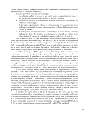 115
também inserem a Pesquisa e o Desenvolvimento (P&D) que não estão diretamente relacionados ao
desenvolvimento de uma inovação específica”.
É possível desdobrar a inovação em quatro tipos:
•	 Inovações de produto ou serviço, o que inclui bens e serviços totalmente novos e
aperfeiçoamentos importantes para produtos ou serviços existentes.
•	 Inovações de processo, que representam mudanças significativas nos métodos de
produção e de distribuição.
•	 As inovações organizacionais referem-se à implementação de novos métodos, como
mudanças em práticas de negócios, na organização do local de trabalho ou nas relações
externas da empresa.
•	 As inovações de marketing envolvem a implementação de novos métodos, incluindo
mudanças no design do produto e na embalagem, na promoção do produto e sua
colocação, além de métodos de estabelecimento de preços de bens e de serviços.
Uma inovação em uma IES pode ser nova para o segmento educacional ou nova para o
mundo quando não foi ainda implementada por outras organizações. As pioneiras na implementação
de inovações podem ser consideradas condutoras do processo de inovação. No Brasil, em termos de
EaD, a Universidade do Norte do Paraná (UNOPAR) talvez seja a instituição que mereça esse título,
por ter sido a primeira a ofertar cursos de Graduação e Pós-Graduação EaD em um modelo que
acabou tornando-se padrão para muitas IES que adentraram posteriormente na modalidade.
O modelo adotado pela UNOPAR para os cursos de Graduação EaD convocava o aluno
uma vez por semana a um dos polos de apoio presencial para participar de encontros. Esses se
configuravam em unidades de apoio local, o que incluía o trabalho de tutores presenciais aptos a
apoiar os estudantes no acompanhamento dos cursos. Outros funcionários ofereciam também suporte
administrativo, além de possibilitar o acesso a bibliotecas, laboratórios de informática, internet e
a recepção de aulas via satélite, ao vivo ou gravadas previamente. Tratava-se, na prática, do
blended learning, que permitia a experiência híbrida do estudo autônomo, via computador ou outro
equipamento, com a participação presencial e a distância numa turma que se apoiava mutuamente.
A carga horária em vídeo permitia menor volume de leitura ao longo da semana, ainda que
o aluno EaD tivesse maior cobrança nesse quesito do que um estudante de curso presencial. O polo
de apoio presencial e as transmissões via satélite possibilitavam superar as barreiras geográficas
regionais, ainda presentes nos dias de hoje, como a distribuição desigual ou inexistente de internet com
qualidade adequada e suficiente. Os investimentos na formação dessa nova rede de distribuição eram
partilhados, o que garantiu um crescimento rápido. O material didático era criado especificamente
para a modalidade EaD, dialogava com livros disponibilizados fisicamente e em formato digital, em
consonância com o projeto pedagógico do curso. A escala possibilitou a prática de preços menores,
o que se somava à flexibilidade de tempos, espaços e ritmos para o estudo. É possível observar os
quatro tipos de inovações já citados nessas práticas aqui brevemente relatadas.
O benefício de estar à frente na adoção de inovações que dão certo é que a posição
competitiva conquistada pode se tornar inalcançável para novos entrantes ou instituições tradicionais
do segmento, que são mais lentas para se organizarem quanto a explorar novas oportunidades. Em
2014, os cinco maiores grupos educacionais que atuam na EaD concentravam quase 72% do total
de alunos matriculados em cursos de Graduação. Isso inclui a Kroton, que adquiriu a UNOPAR, em
2011, e se fundiu com a Anhanguera, também forte em EaD, em 2012. Veja o gráfico 1.
 