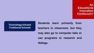 Technology-Infused
Traditional Schools
Students learn primarily from
teachers in classroom, but they
may also go to computer labs or
use programs to research and
dialogs.
An
Educational
Innovation
Continuum?
 