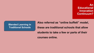 Blended Learning in
Traditional Schools
Also referred as “online buffett” model,
these are traditional schools that allow
students to take a few or parts of their
courses online.
An
Educational
Innovation
Continuum?
 