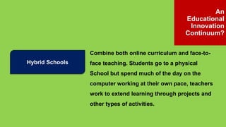 Hybrid Schools
Combine both online curriculum and face-to-
face teaching. Students go to a physical
School but spend much of the day on the
computer working at their own pace, teachers
work to extend learning through projects and
other types of activities.
An
Educational
Innovation
Continuum?
 