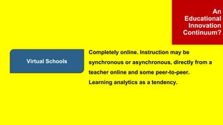 Virtual Schools
An
Educational
Innovation
Continuum?
Completely online. Instruction may be
synchronous or asynchronous, directly from a
teacher online and some peer-to-peer.
Learning analytics as a tendency.
 