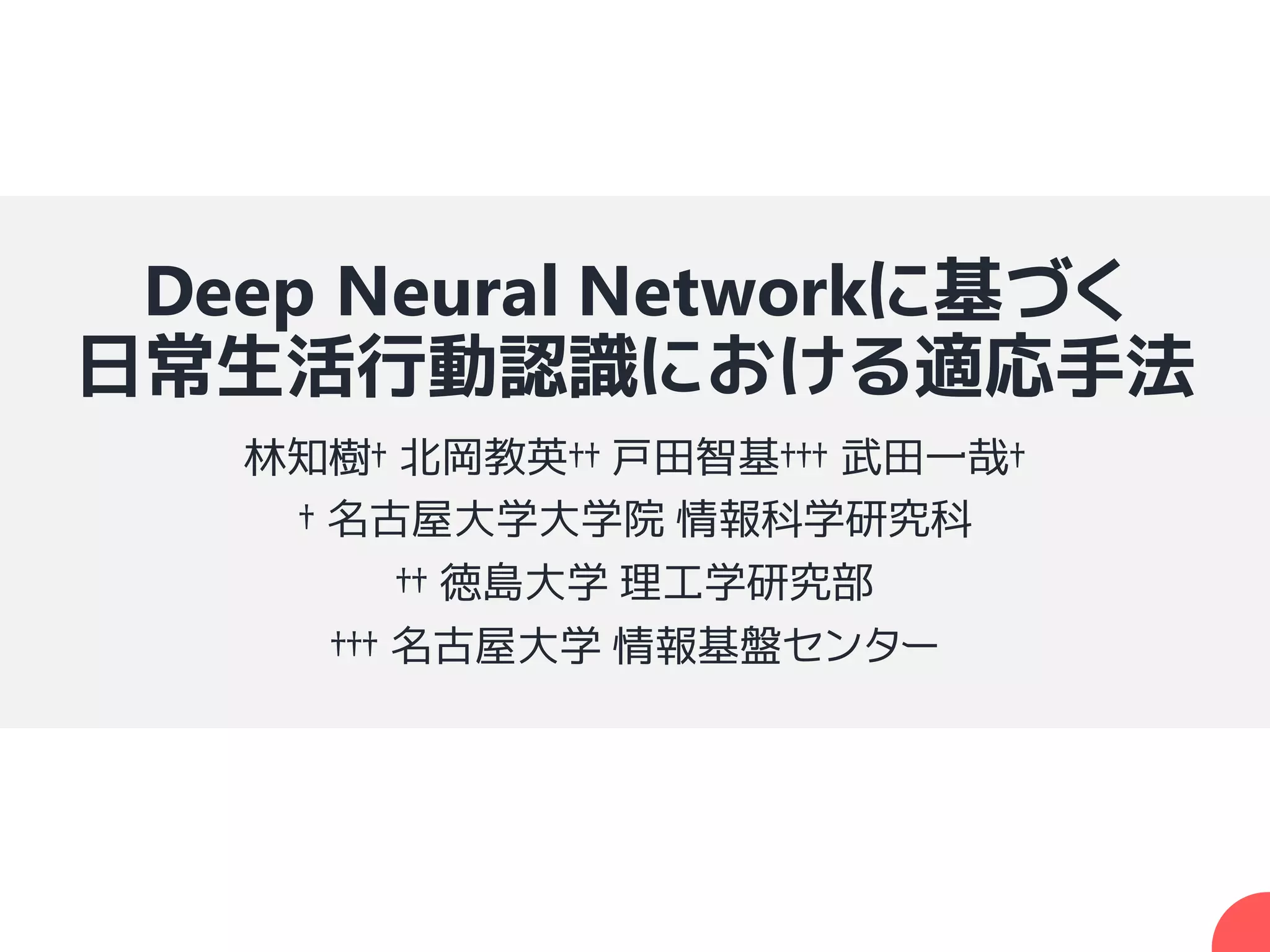 Deep Neural Networkに基づく
日常生活行動認識における適応手法
林知樹† 北岡教英†† 戸田智基††† 武田一哉†
† 名古屋大学大学院 情報科学研究科
†† 徳島大学 理工学研究部
††† 名古屋大学 情報基盤センター
 