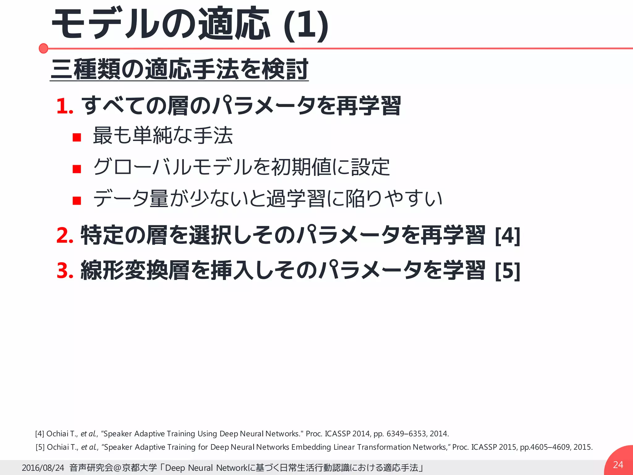 モデルの適応 (1)
三種類の適応手法を検討
1. すべての層のパラメータを再学習
n 最も単純な手法
n グローバルモデルを初期値に設定
n データ量が少ないと過学習に陥りやすい
2. 特定の層を選択しそのパラメータを再学習 [4]
3. 線形変換層を挿入しそのパラメータを学習 [5]
242016/08/24 音声研究会@京都大学 「Deep Neural Networkに基づく日常生活行動認識における適応手法」
[5] Ochiai T., et al., “Speaker Adaptive Training for Deep Neural Networks Embedding Linear Transformation Networks,” Proc. ICASSP 2015, pp.4605–4609, 2015.
[4] Ochiai T., et al., “Speaker Adaptive Training Using Deep Neural Networks." Proc. ICASSP 2014, pp. 6349–6353, 2014.
 