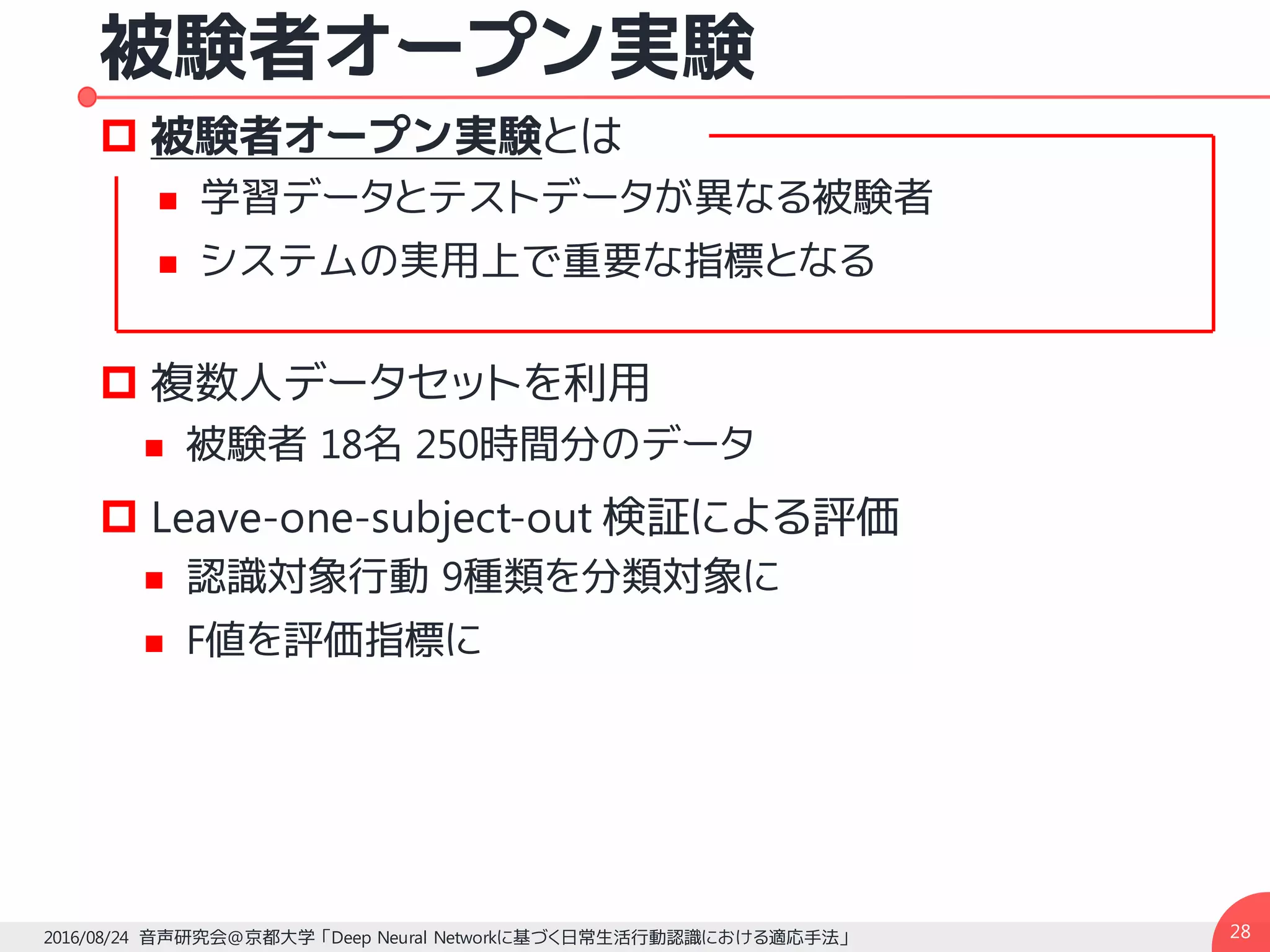 被験者オープン実験
p 被験者オープン実験とは
n 学習データとテストデータが異なる被験者
n システムの実用上で重要な指標となる
p 複数人データセットを利用
n 被験者 18名 250時間分のデータ
p Leave-one-subject-out 検証による評価
n 認識対象行動 9種類を分類対象に
n F値を評価指標に
282016/08/24 音声研究会@京都大学 「Deep Neural Networkに基づく日常生活行動認識における適応手法」
 