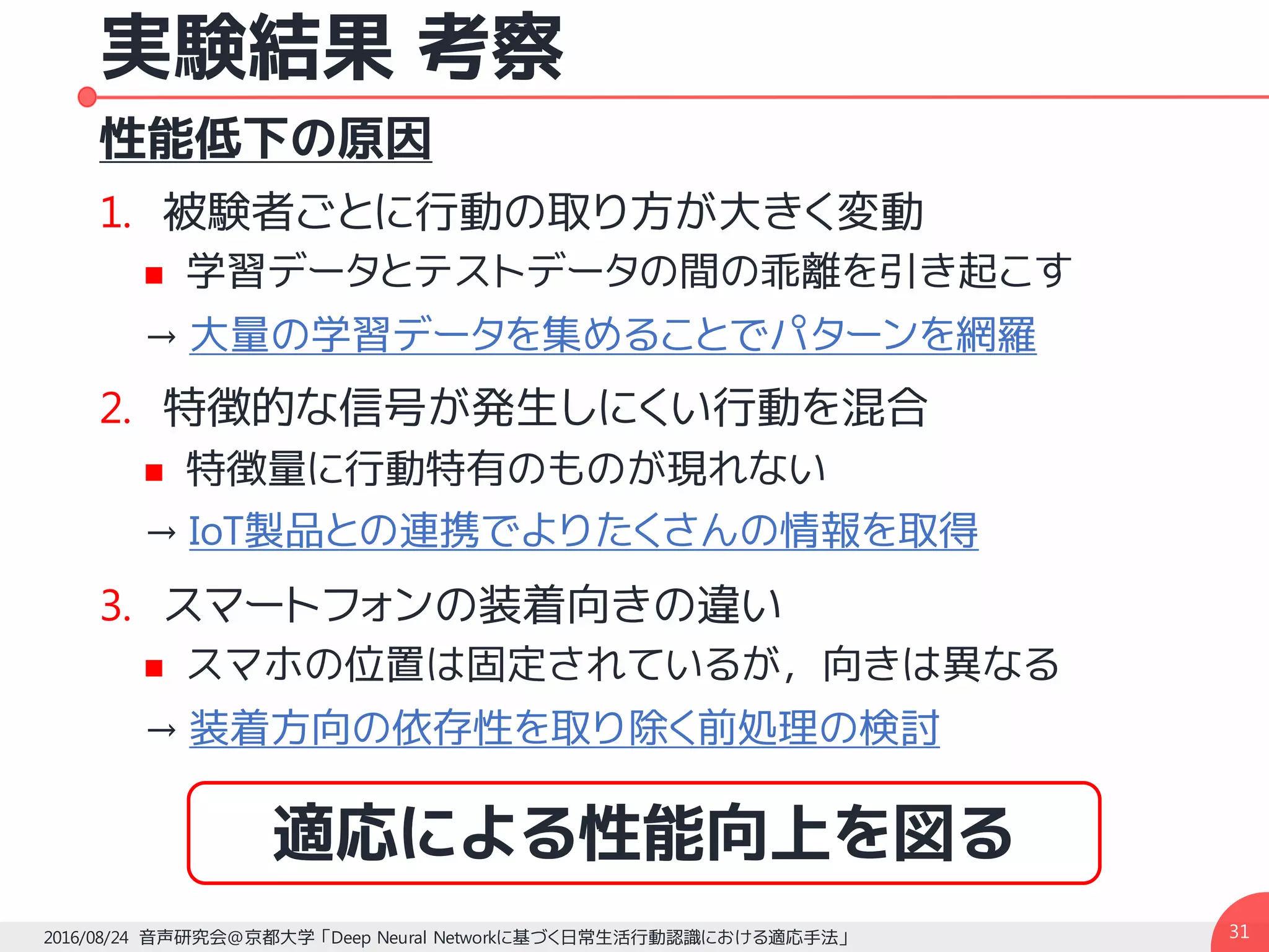 実験結果 考察
性能低下の原因
1. 被験者ごとに行動の取り方が大きく変動
n 学習データとテストデータの間の乖離を引き起こす
→ 大量の学習データを集めることでパターンを網羅
2. 特徴的な信号が発生しにくい行動を混合
n 特徴量に行動特有のものが現れない
→ IoT製品との連携でよりたくさんの情報を取得
3. スマートフォンの装着向きの違い
n スマホの位置は固定されているが，向きは異なる
→ 装着方向の依存性を取り除く前処理の検討
312016/08/24 音声研究会@京都大学 「Deep Neural Networkに基づく日常生活行動認識における適応手法」
適応による性能向上を図る
 