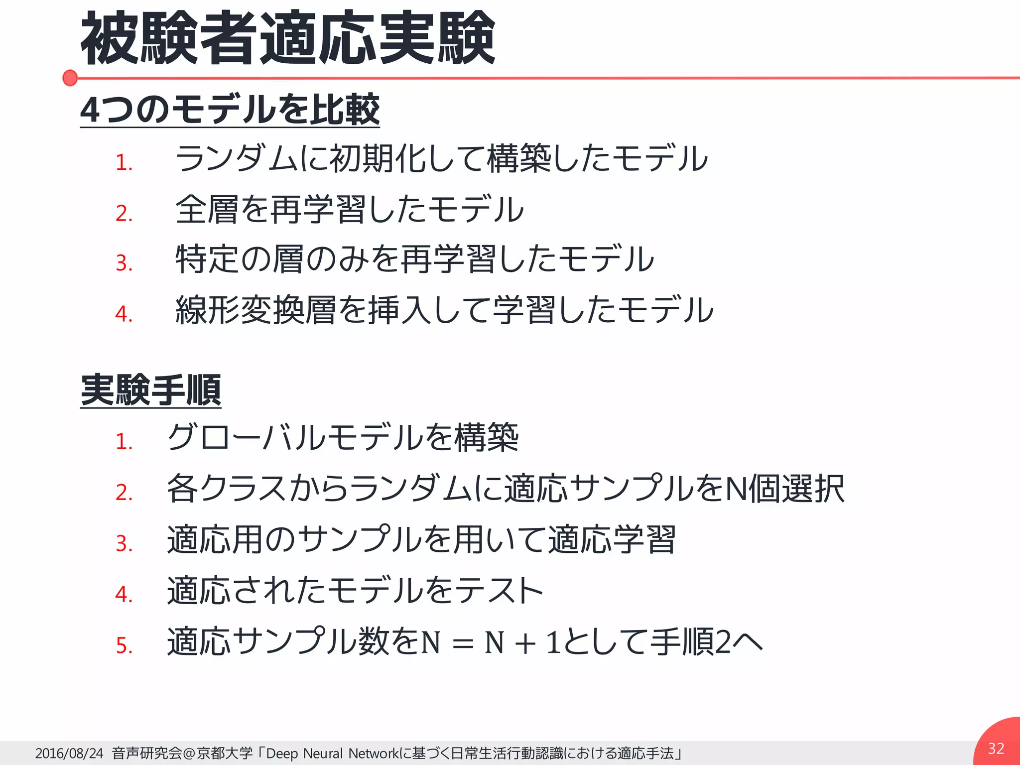 被験者適応実験
4つのモデルを比較
1. ランダムに初期化して構築したモデル
2. 全層を再学習したモデル
3. 特定の層のみを再学習したモデル
4. 線形変換層を挿入して学習したモデル
実験手順
1. グローバルモデルを構築
2. 各クラスからランダムに適応サンプルをN個選択
3. 適応用のサンプルを用いて適応学習
4. 適応されたモデルをテスト
5. 適応サンプル数をN = N + 1として手順2へ
322016/08/24 音声研究会@京都大学 「Deep Neural Networkに基づく日常生活行動認識における適応手法」
 