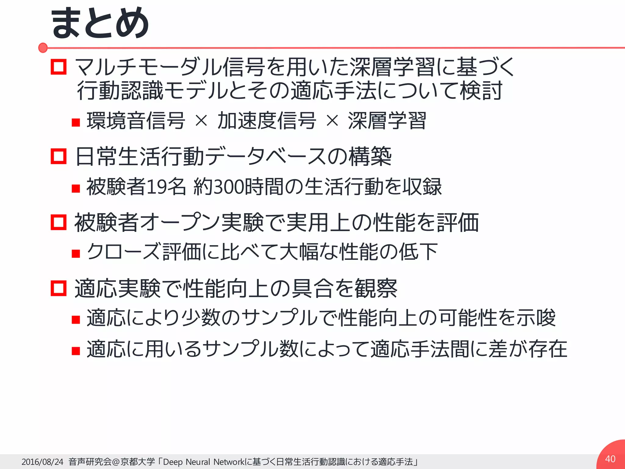 まとめ
p マルチモーダル信号を用いた深層学習に基づく
行動認識モデルとその適応手法について検討
n 環境音信号 ✕ 加速度信号 ✕ 深層学習
p 日常生活行動データベースの構築
n 被験者19名 約300時間の生活行動を収録
p 被験者オープン実験で実用上の性能を評価
n クローズ評価に比べて大幅な性能の低下
p 適応実験で性能向上の具合を観察
n 適応により少数のサンプルで性能向上の可能性を示唆
n 適応に用いるサンプル数によって適応手法間に差が存在
402016/08/24 音声研究会@京都大学 「Deep Neural Networkに基づく日常生活行動認識における適応手法」
 