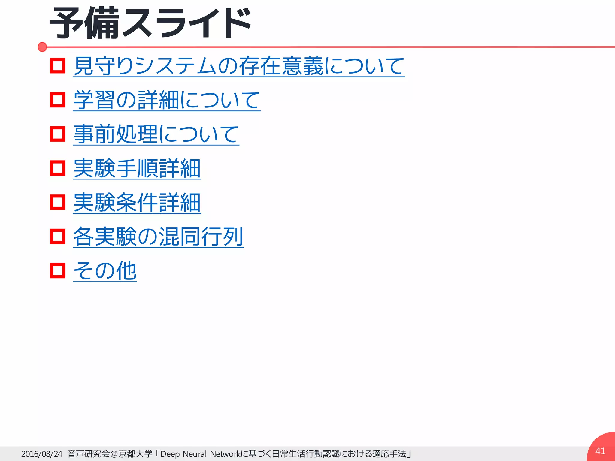 予備スライド
p 見守りシステムの存在意義について
p 学習の詳細について
p 事前処理について
p 実験手順詳細
p 実験条件詳細
p 各実験の混同行列
p その他
412016/08/24 音声研究会@京都大学 「Deep Neural Networkに基づく日常生活行動認識における適応手法」
 