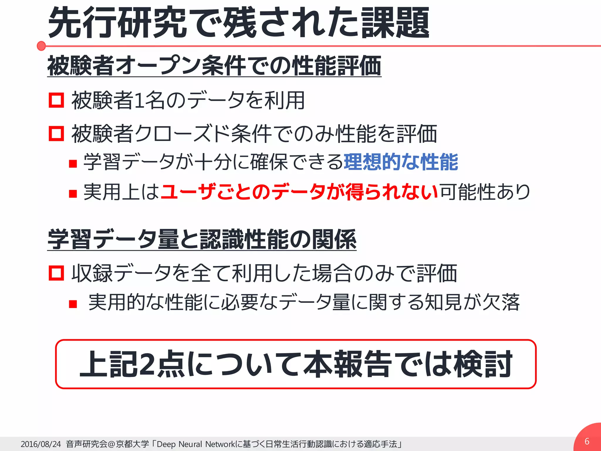 先行研究で残された課題
被験者オープン条件での性能評価
p 被験者1名のデータを利用
p 被験者クローズド条件でのみ性能を評価
n 学習データが十分に確保できる理想的な性能
n 実用上はユーザごとのデータが得られない可能性あり
学習データ量と認識性能の関係
p 収録データを全て利用した場合のみで評価
n 実用的な性能に必要なデータ量に関する知見が欠落
62016/08/24 音声研究会@京都大学 「Deep Neural Networkに基づく日常生活行動認識における適応手法」
上記2点について本報告では検討
 