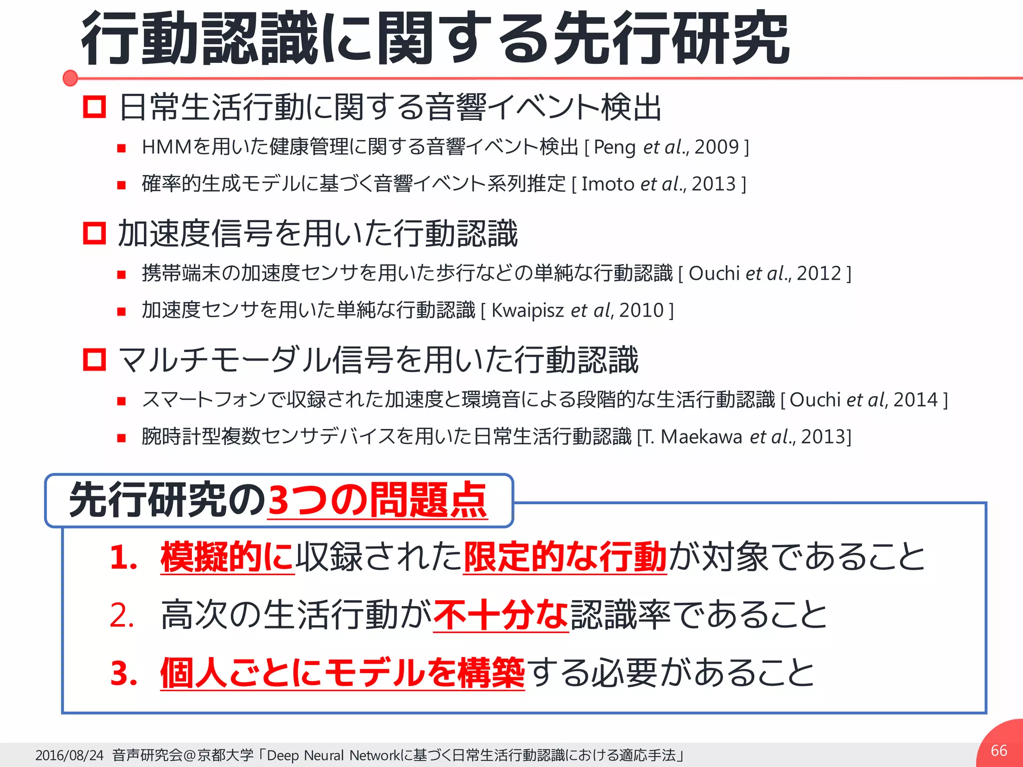 行動認識に関する先行研究
p 日常生活行動に関する音響イベント検出
n HMMを用いた健康管理に関する音響イベント検出 [ Peng et al., 2009 ]
n 確率的生成モデルに基づく音響イベント系列推定 [ Imoto et al., 2013 ]
p 加速度信号を用いた行動認識
n 携帯端末の加速度センサを用いた歩行などの単純な行動認識 [ Ouchi et al., 2012 ]
n 加速度センサを用いた単純な行動認識 [ Kwaipisz et al, 2010 ]
p マルチモーダル信号を用いた行動認識
n スマートフォンで収録された加速度と環境音による段階的な生活行動認識 [ Ouchi et al, 2014 ]
n 腕時計型複数センサデバイスを用いた日常生活行動認識 [T. Maekawa et al., 2013]
662016/08/24 音声研究会@京都大学 「Deep Neural Networkに基づく日常生活行動認識における適応手法」
2. 高次の生活行動が不十分な認識率であること
3. 個人ごとにモデルを構築する必要があること
先行研究の3つの問題点
1. 模擬的に収録された限定的な行動が対象であること
 