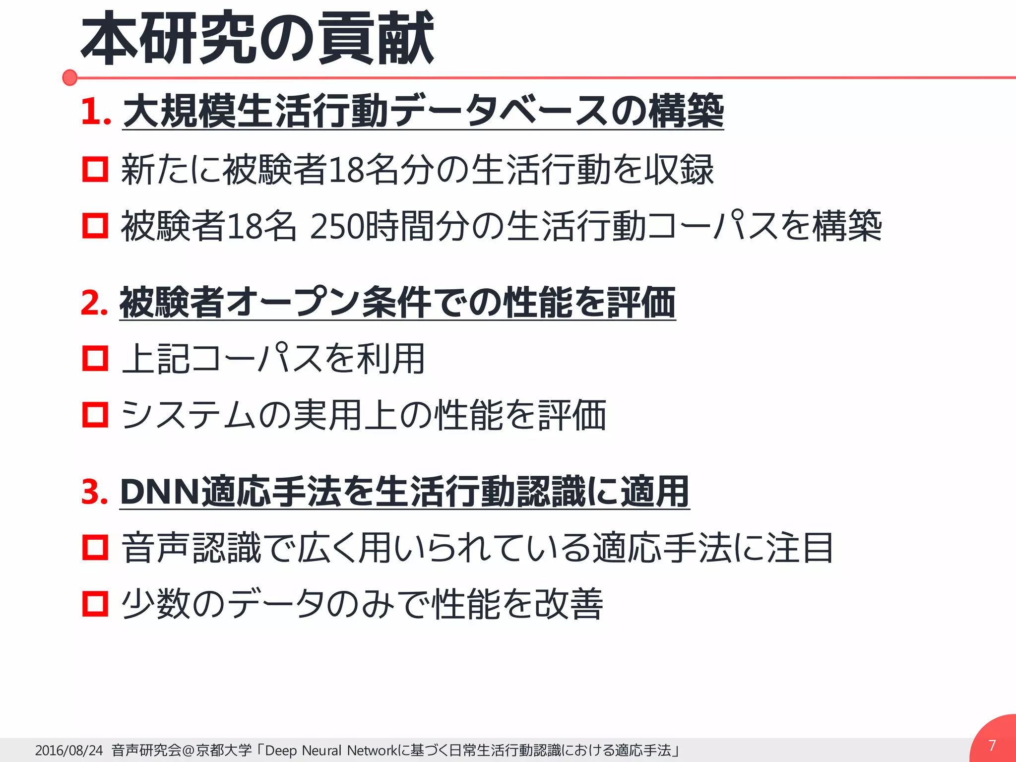 本研究の貢献
1. 大規模生活行動データベースの構築
p 新たに被験者18名分の生活行動を収録
p 被験者18名 250時間分の生活行動コーパスを構築
2. 被験者オープン条件での性能を評価
p 上記コーパスを利用
p システムの実用上の性能を評価
3. DNN適応手法を生活行動認識に適用
p 音声認識で広く用いられている適応手法に注目
p 少数のデータのみで性能を改善
72016/08/24 音声研究会@京都大学 「Deep Neural Networkに基づく日常生活行動認識における適応手法」
 