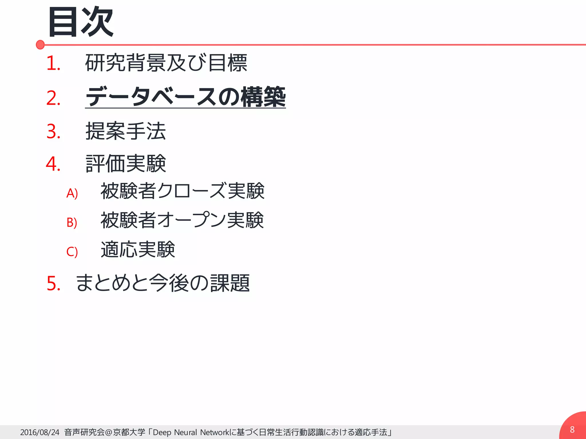 目次
1. 研究背景及び目標
2. データベースの構築
3. 提案手法
4. 評価実験
A) 被験者クローズ実験
B) 被験者オープン実験
C) 適応実験
5. まとめと今後の課題
82016/08/24 音声研究会@京都大学 「Deep Neural Networkに基づく日常生活行動認識における適応手法」
 