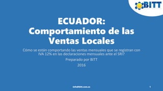 ECUADOR:
Comportamiento de las
Ventas Locales
Cómo se están comportando las ventas mensuales que se registran con
IVA 12% en las declaraciones mensuales ante el SRI?
Preparado por BITT
2016
1info@bitt.com.ec
 