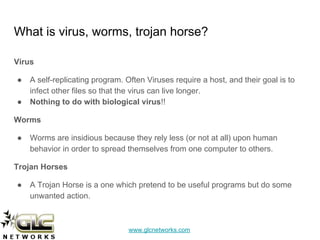 www.glcnetworks.com
What is virus, worms, trojan horse?
Virus
● A self-replicating program. Often Viruses require a host, and their goal is to
infect other files so that the virus can live longer.
● Nothing to do with biological virus!!
Worms
● Worms are insidious because they rely less (or not at all) upon human
behavior in order to spread themselves from one computer to others.
Trojan Horses
● A Trojan Horse is a one which pretend to be useful programs but do some
unwanted action.
 
